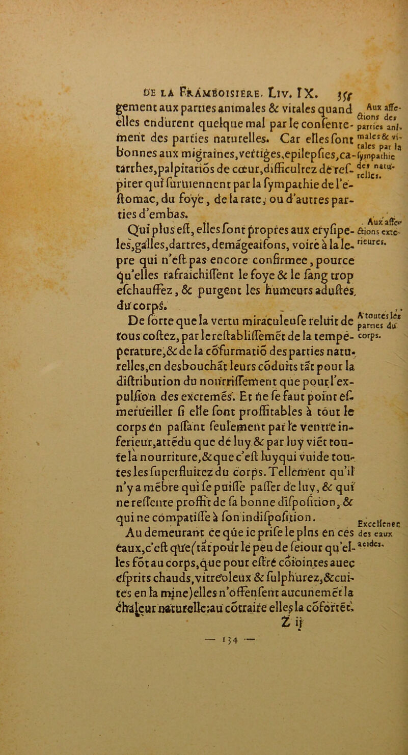 gement aux parties animales & vitales quand elles endurent quelque mal par lçconfenrc- merit des parties naturelles. Car elles font bonnes aux migraines,vertiges,epilepfies,ca- tàrrhes,palpitatiôs de cc£ur,difficulrez de ref- pirer qui furluenncnt par la fympathie de l’e- ftomac,du foyè, de la rate, ou d’autres par- ties d’embas. Qui plus efl, elles font propres aux eryfipe- les,gadles,dartres, demâgeaifons, voirè à la le- pre qui n’efl: pas encore confirmée, pource qu’elles rafraichiiïènt lefoye&le fàngtrop efchaufFez, & purgent les humeurs aduftes, du corpS. De forte que la vertu miràculeufe reluit de fous codez, par lereftablirtemét de la tempë- perature,&: de la cofurmatio des parties natu- relles,en desbouchât leurs coduits tât pour la diftriburion du norirriflement que pour l’ex- puliîon des excremés. Et rte fe faut point ef- merueiller fi elle font profitables à tout le corps én partant feulement par le veirtfê in- ferieur, attédu que de luy.& par luy viét con- fela nourriture,&que c’efl luyqui vuide tou^ teslesfuperfluitezdu corps.Tellement qu’il n’y a mebre qui fe puirte parter de luy, & qui nerefiënte profit de fa bonne dlfpoficion, &c qui ne cômpatilTe à ion indifpofition. Au demeurant ce que ie prife le pins en ces £aux,c’eft qtief tatpourlé peu de feiour quel- l'es fôt au corps,que pour eftré coioinces auec efprirs chauds,vitret>leux & fulphurez,&cui- tes en la mjne)eîles n’offènfent aucunemét la r natufelk;au cotraire elles la coforrëc, t if — >34 ~ Aux affe- ûioni de* partie* anj. malcs& vi- tales par la fyinpathic de» natu- relle!. Auzaffcc* ûions exté- rieure!. A' toutes le* pâmes du corps. ExceHenee des eaux acides.