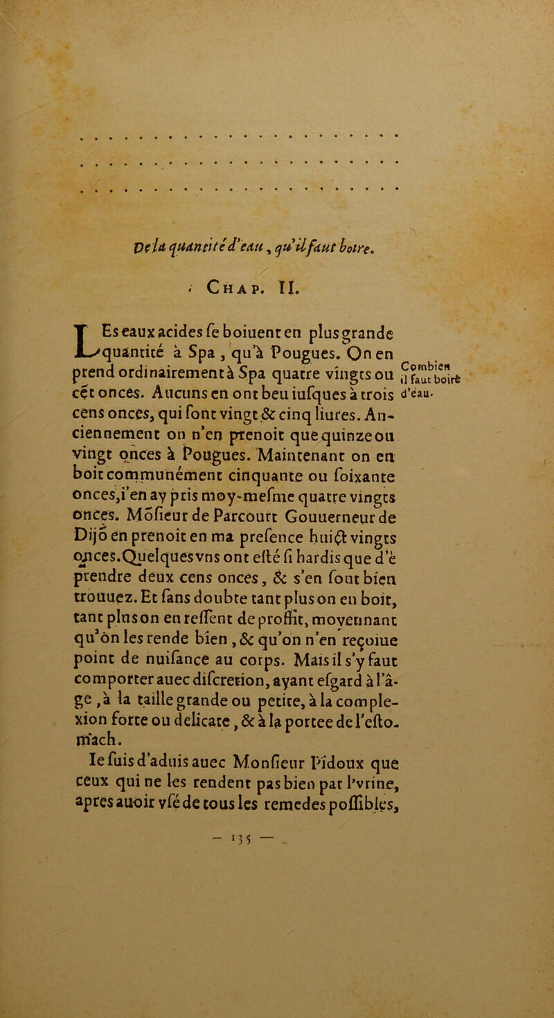 VcU quantité d'eau, qu'il faut boire. • Ch a p. II. LEs eaux acides fe boiuent en plusgrande quantité à Spa , qu’à Pougues. On en prendordinairementàSpa quatre vingtsou cçt onces. Aucuns en ont beu iufques à trois cens onces, qui font vingt & cinq liures. An- ciennement on n’en ptenoit quequinzeou vingt onces à Pougues. Maintenant on en boit communément cinquante ou foixante onces,i’en ay pris moy-mefme quatre vmgts onces. Mofieur de Parcourt Gouuerneurde Dijo en prenoit en ma prefence hui$: vingts cyices.Quelquesvns ont elté fi hardis que de prendre deux cens onces, & s’en fout bien trouuez. Et fans doubte tant piuson en boit, tant pinson enreffent deproffit, moyennant quaôn les rende bien ,& qu’on n’en reçoiue point de nuifance au corps. Mais il s’y faut comporter auec diferetion, ayant efgard à la- ge,à la taille grande ou petite, à la corn ple- xion forte ou délicate, & à la portée de l'efto- niach. le fuis d’aduis auec Monfieur pidoux que ceux qui ne les rendent pas bien par Pvrine, apres auoir vfé de tous les remedes poflibles. Combien il faut boirè d’dau.