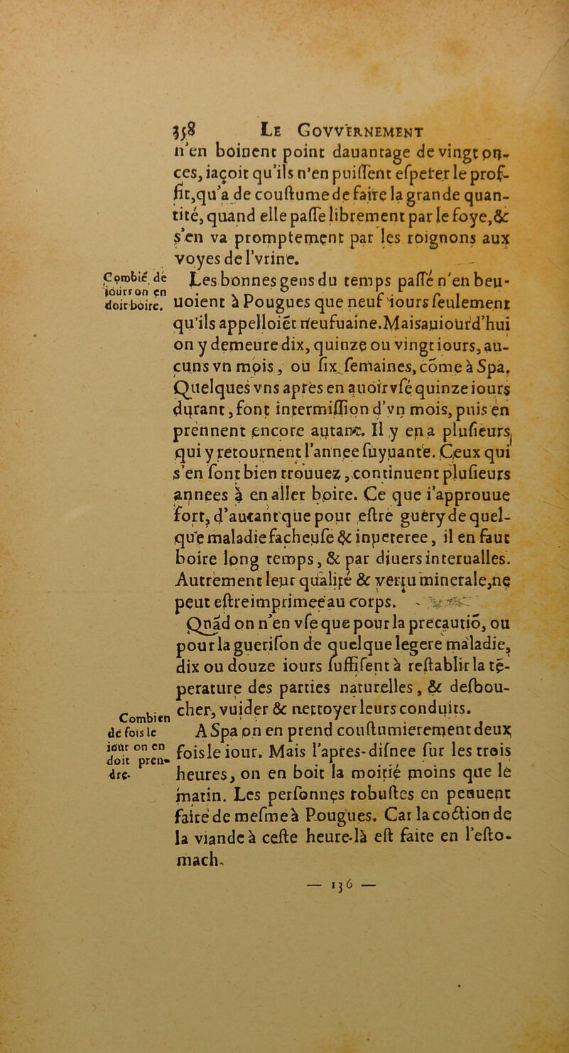 Corobic dé joiirron çn doit boire. Combien dé fois le iû'ilr on en doit pren» dre- 358 Le Govvernement n’en boinent point dauantage de vingt piè- ces, iaçoit qu’ils n’en puiflènt efpeter le prof- tft,qu’a de couftumede faire la grande quan- tité, quand elle paffe librement par le foye,& s'en va promptement par les roignons aux voyes del’vrine. Les bonnes gens du temps pâlie n’en beu- uoient à Pougues que neuf iours feulement qu’ils appelloiét rfeufuaine.Maisauioüld’hui on y demeure dix, quinze ou vingt iours, au- cuns vnmpis, ou fix femaines.comeàSpa. Quelques vns après en auôïrvfé quinze iours dqrant ,font intermilliond’vn mois, puis en prennent encore aptarvr. Il y epa pluficurs( qui y retournent l’annee fuyuante. Ceux qui s’en font bien trouuez, continuent plufieurs années à en aller boire. Ce que i’approuue fort, çTautantque pour eftre guèryde quel- que maladiefachetife&inpeteree, il en faut boire lpng temps, & par diuersinterualles. Autrement leur qualité & yerju minérale,ne peut eftreimprimeèau corps. - - >: Qnad on n'en vfequepourlaprecautio, ou pourlàguerifon de quelque legere maladie, dix ou douze iours luffifentà rétablir la tç- perature des parties naturelles, & delbou- cher, vuider & nettoyer leurs conduits. ASpa pn en prend couftumierementdeux foisleiour. Mais l’apres-difnee fur les crois heures, on en boit la moitié moins que le matin. Les perfonnçs robuftes en peauent faite de mefmeà Pougiies. Car îacoétionde la viande à celle heure-là eft faite en l’efto- mach.