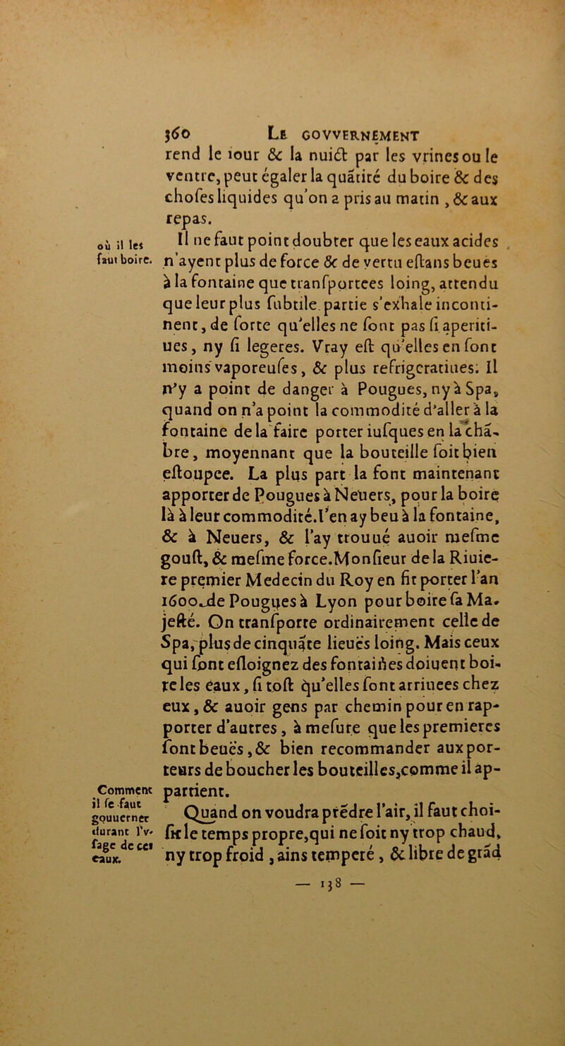 où il le* faut boire. Comment il Te faut gouuerner durant IV fage de ce* eaux. $6o Le govvernement rend le îour &c la nui£t par les vrinesoule ventre, peut égaler la quâtité du boire & des chofes liquides qu’on a pris au matin , ôc aux repas. Il ne faut point doubler que les eaux acides n’ayent plus de force ôc de vertu eftans beues à la fontaine que tranfportees loing, attendu que leur plus fabule, partie s’exhale inconti- nent, de forte qu'elles ne font pas fi apenti- ues, ny fi legeres. Vray eft qu'elles en font moins vaporeufes, Ôc plus refrigeratiues; Il rPy a point de danger à Pougues, ny à Spa9 quand on n’a point la commodité d’aller à la fontaine delà faire porter iufques en la châ- bre, moyennant que la bouteille foitbien eltoupce. La plus part la font maintenant apporter de PouguesàNeUers, pour la boire là à leur commodité.l’en ay beu à la fontaine, & à Neuers, & lay ttouué auoir mefme gouft,& mefmeforce.Monfieur delà Riuie- re premier Médecin du Roy en fit porter l’an i6oo.jde Pouguesà Lyon pour boire fa Ma* jefté. On tranfporte ordinairement celle de Spa, plusdecinquifte lieues loitlg. Mais ceux qui font efloignez des fontaifies doiqent boi- te les eaux, fi toft Qu’elles font arriuees chez eux,& auoir gens par chemin pour en rap- porter d’autres, àmefure que les premières font beues, ôc bien recommander aux por- teurs de boucher les boutcilles,comme il ap- partient. Quand on voudra ptédre l’air, il fautchoi- fic le temps propre,qui ne foie ny trop chaud, ny trop froid , ains temperé , ôc libre de gràd - 1,8 -