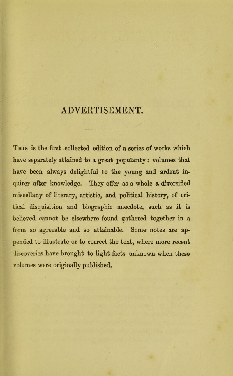 ADVERTISEMENT. This is the first collected edition of a series of works which have separately attained to a great popularity: volumes that have been always delightful to the young and ardent in- quirer after knowledge. They offer as a whole a diversified miscellany of literary, artistic, and political history, of cri- tical disquisition and biographic anecdote, such as it is believed cannot be elsewhere found erathered together in a form so agreeable and so attainable. Some notes are ap- pended to illustrate or to correct the text, where more recent discoveries have brought to light facts unknown when these volumes were originally published.