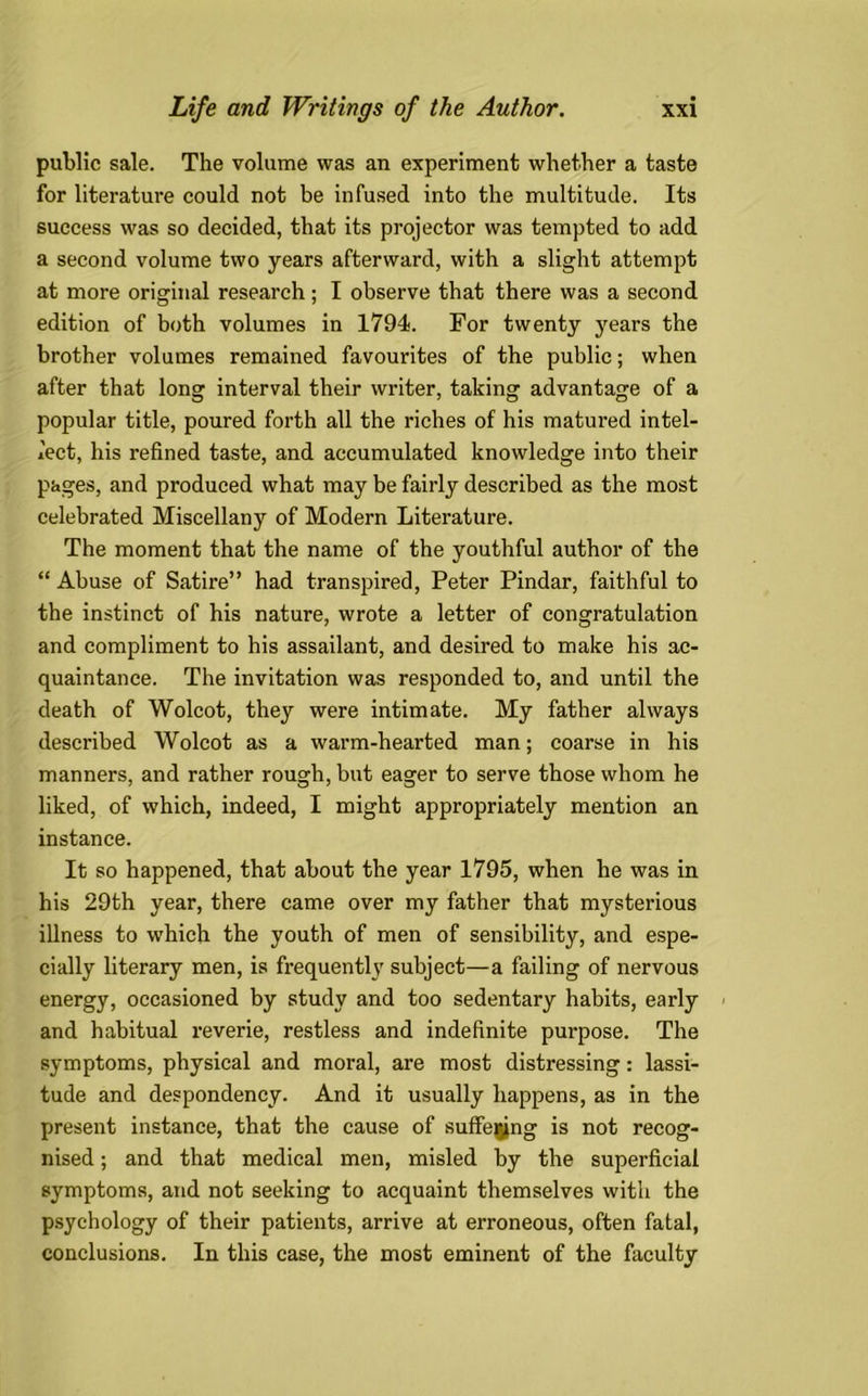 public sale. The volume was an experiment whether a taste for literature could not be infused into the multitude. Its success was so decided, that its projector was tempted to add a second volume two years afterward, with a slight attempt at more original research; I observe that there was a second edition of both volumes in 1794. For twenty years the brother volumes remained favourites of the public; when after that long interval their writer, taking advantage of a popular title, poured forth all the riches of his matured intel- lect, his refined taste, and accumulated knowledge into their pages, and produced what may be fairly described as the most celebrated Miscellany of Modern Literature. The moment that the name of the youthful author of the “ Abuse of Satire” had transpired, Peter Pindar, faithful to the instinct of his nature, wrote a letter of congratulation and compliment to his assailant, and desired to make his ac- quaintance. The invitation was responded to, and until the death of Wolcot, they were intimate. My father always described Wolcot as a warm-hearted man; coarse in his manners, and rather rough, but eager to serve those whom he liked, of which, indeed, I might appropriately mention an instance. It so happened, that about the year 1795, when he was in his 29th year, there came over my father that mysterious illness to which the youth of men of sensibility, and espe- cially literary men, is frequently subject—a failing of nervous energy, occasioned by study and too sedentary habits, early and habitual reverie, restless and indefinite purpose. The symptoms, physical and moral, are most distressing: lassi- tude and despondency. And it usually happens, as in the present instance, that the cause of suffering is not recog- nised ; and that medical men, misled by the superficial symptoms, and not seeking to acquaint themselves with the psychology of their patients, arrive at erroneous, often fatal, conclusions. In this case, the most eminent of the faculty