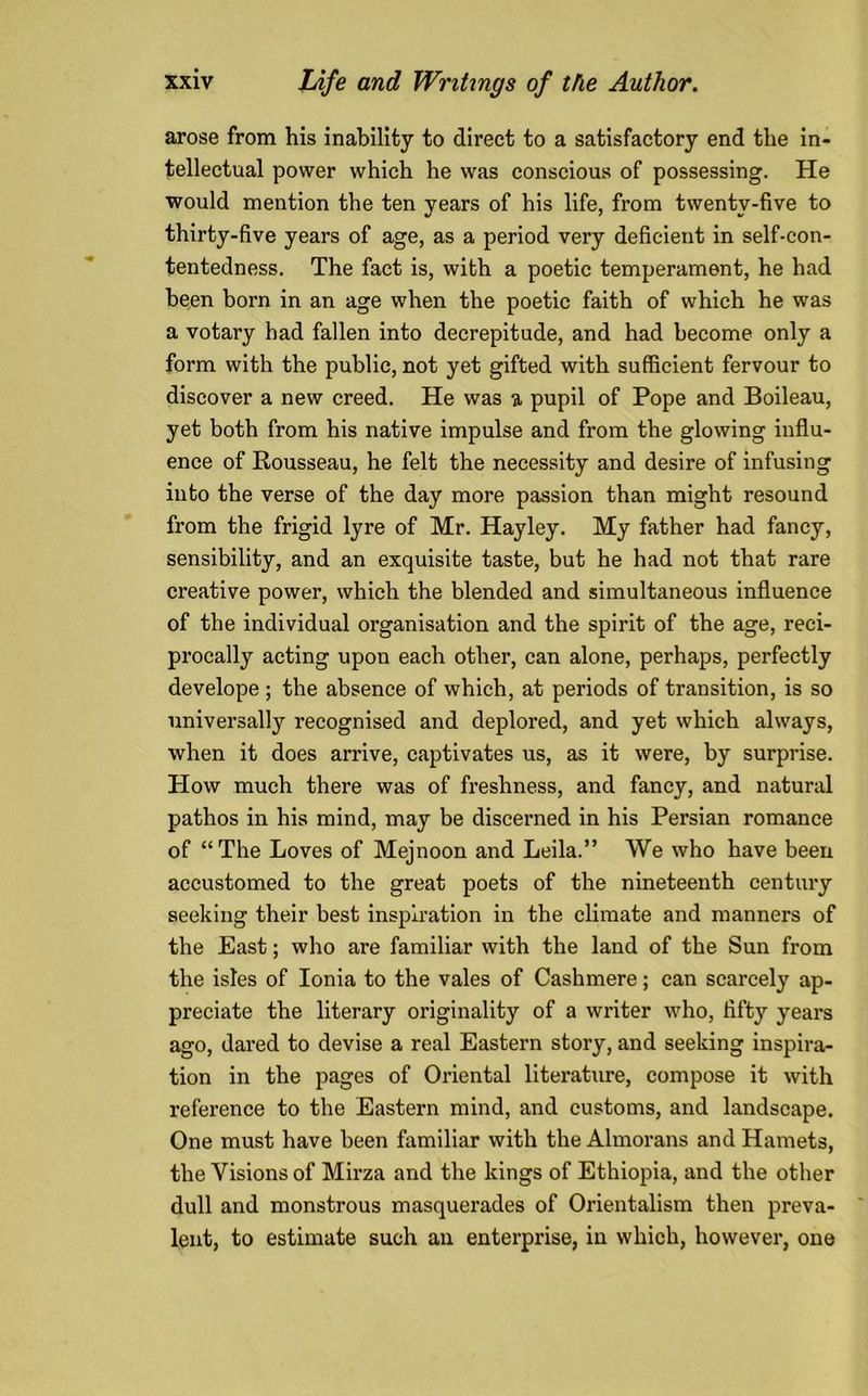 arose from his inability to direct to a satisfactory end the in- tellectual power which he was conscious of possessing. He would mention the ten years of his life, from twenty-five to thirty-five years of age, as a period very deficient in self-con- tentedness. The fact is, with a poetic temperament, he had been born in an age when the poetic faith of which he was a votary had fallen into decrepitude, and had become only a form with the public, not yet gifted with sufficient fervour to discover a new creed. He was a pupil of Pope and Boileau, yet both from his native impulse and from the glowing influ- ence of Rousseau, he felt the necessity and desire of infusing into the verse of the day more passion than might resound from the frigid lyre of Mr. Hayley. My father had fancy, sensibility, and an exquisite taste, but he had not that rare creative power, which the blended and simultaneous influence of the individual organisation and the spirit of the age, reci- procally acting upon each other, can alone, perhaps, perfectly develope; the absence of which, at periods of transition, is so universally recognised and deplored, and yet which always, when it does arrive, captivates us, as it were, by surprise. How much there was of freshness, and fancy, and natural pathos in his mind, may be discerned in his Persian romance of “ The Loves of Mejnoon and Leila.” We who have been accustomed to the great poets of the nineteenth century seeking their best inspiration in the climate and manners of the East; who are familiar with the land of the Sun from the isles of Ionia to the vales of Cashmere; can scarcely ap- preciate the literary originality of a writer who, fifty years ago, dared to devise a real Eastern story, and seeking inspira- tion in the pages of Oriental literature, compose it with reference to the Eastern mind, and customs, and landscape. One must have been familiar with the Almorans and Hamets, the Visions of Mirza and the kings of Ethiopia, and the other dull and monstrous masquerades of Orientalism then preva- lent, to estimate such an enterprise, in which, however, one