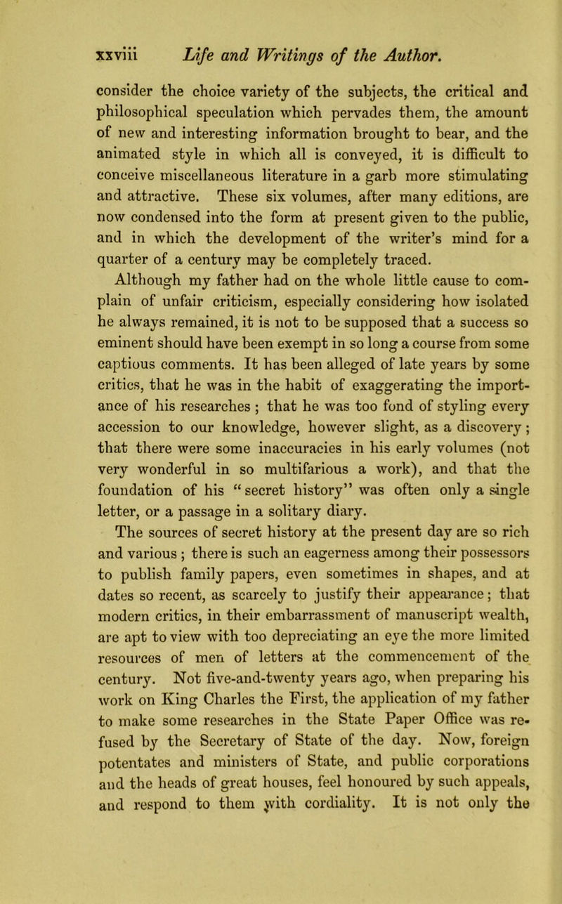 consider the choice variety of the subjects, the critical and philosophical speculation which pervades them, the amount of new and interesting information brought to bear, and the animated style in which all is conveyed, it is difficult to conceive miscellaneous literature in a garb more stimulating and attractive. These six volumes, after many editions, are now condensed into the form at present given to the public, and in which the development of the writer’s mind for a quarter of a century may be completely traced. Although my father had on the whole little cause to com- plain of unfair criticism, especially considering how isolated he always remained, it is not to be supposed that a success so eminent should have been exempt in so long a course from some captious comments. It has been alleged of late years by some critics, that he was in the habit of exaggerating the import- ance of his researches ; that he was too fond of styling every accession to our knowledge, however slight, as a discovery; that there were some inaccuracies in his early volumes (not very wonderful in so multifarious a work), and that the foundation of his “secret history” was often only a single letter, or a passage in a solitary diary. The sources of secret history at the present day are so rich and various ; there is such an eagerness among their possessors to publish family papers, even sometimes in shapes, and at dates so recent, as scarcely to justify their appearance; that modern critics, in their embarrassment of manuscript wealth, are apt to view with too depreciating an eye the more limited resources of men of letters at the commencement of the century. Not five-and-twenty years ago, when preparing his work on King Charles the First, the application of my father to make some researches in the State Paper Office was re- fused by the Secretary of State of the day. Now, foreign potentates and ministers of State, and public corporations and the heads of great houses, feel honoured by such appeals, and respond to them with cordiality. It is not only the