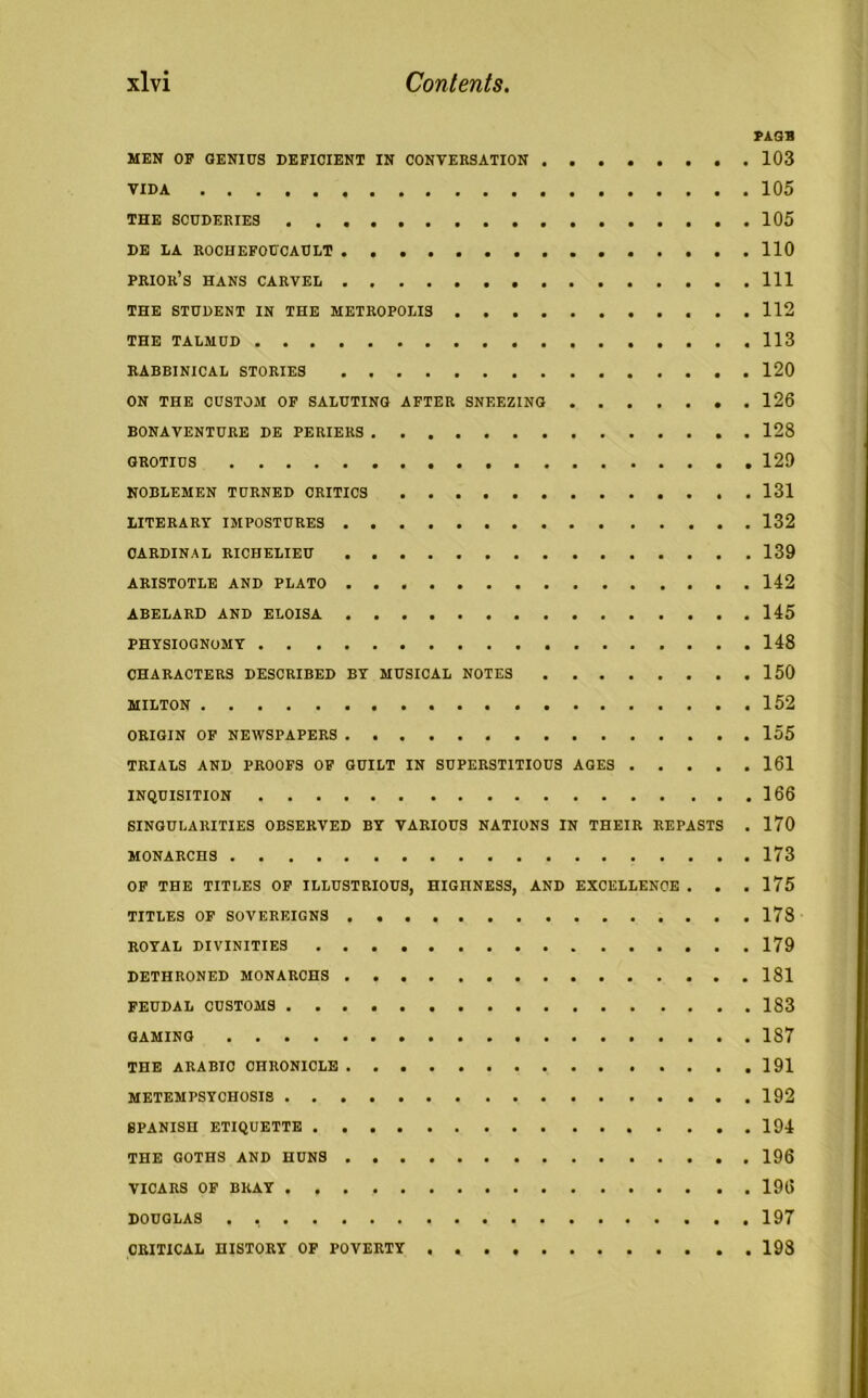 PAGB MEN OF GENIUS DEFICIENT IN CONVERSATION 103 VIDA 105 THE SCUDERIES 105 DE LA ROCHEFOUCAULT 110 PRIOR’S HANS CARVEL Ill THE STUDENT IN THE METROPOLIS 112 THE TALMUD 113 RABBINICAL STORIES 120 ON THE CUSTOM OF SALUTING AFTER SNEEZING . 126 BONAVENTURE DE PERIERS . 128 GROTIUS 120 NOBLEMEN TURNED CRITICS 131 LITERARY IMPOSTURES 132 CARDINAL RICHELIEU 139 ARISTOTLE AND PLATO 142 ABELARD AND ELOISA 145 PHYSIOGNOMY 148 CHARACTERS DESCRIBED BY MUSICAL NOTES 150 MILTON 152 ORIGIN OF NEWSPAPERS 155 TRIALS AND PROOFS OF GUILT IN SUPERSTITIOUS AGES 161 INQUISITION 166 SINGULARITIES OBSERVED BY VARIOUS NATIONS IN THEIR REPASTS . 170 MONARCHS 173 OF THE TITLES OF ILLUSTRIOUS, HIGHNESS, AND EXCELLENCE . . , 175 TITLES OF SOVEREIGNS 178 ROYAL DIVINITIES 179 DETHRONED MONARCHS 181 FEUDAL CUSTOMS 183 GAMING 1S7 THE ARABIC CHRONICLE 191 METEMPSYCHOSIS 192 SPANISH ETIQUETTE 194 THE GOTHS AND HUNS 196 VICARS OF BRAY 196 DOUGLAS . 197 CRITICAL HISTORY OF POVERTY . 198