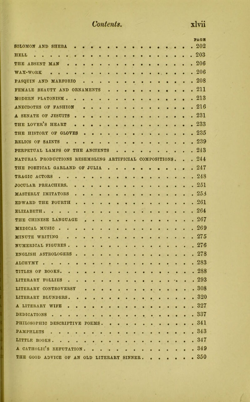 PAGH SOLOMON AND SHEBA 202 HELL 203 THE ABSENT MAN 206 WAX-WORK 206 PASQUIN AND MARFORIO 208 FEMALE BEAUTY AND ORNAMENTS 211 MODERN PLATONISM 213 ANECDOTES OF FASHION 216 A SENATE OF JESUITS 231 THE lover’s HEART 233 THE history of oloves 235 RELICS OF SAINTS 239 PERPETUAL LAMPS OF THE ANCIENTS 243 NATURAL PRODUCTIONS RESEMBLING ARTIFICIAL COMPOSITIONS. . . 244 THE POETICAL GARLAND OF JULIA 247 TRAGIC ACTORS 248 JOCULAR PREACHERS 251 MASTERLY IMITATORS 258 EDWARD THE FOURTH 261 ELIZABETH 264 THE CHINESE LANGUAGE 267 MEDICAL MUSIC 269 MINUTE WRITING 275 NUMERICAL FIGURES 276 ENGLISH ASTROLOGERS 278 ALCHYMY 283 TITLES OF BOOKS 288 LITERARY FOLLIES 293 LITERARY CONTROVERSY 308 LITERARY BLUNDERS 320 A LITERARY WIFE 327 DEDICATIONS 337 PHILOSOPHIC DESCRIPTIVE POEMS 341 pamphlets 343 little books 347 A CATHOLIC’S REFUTATION 349 THE GOOD ADVICE OF AN OLD LITERARY SINNER 350