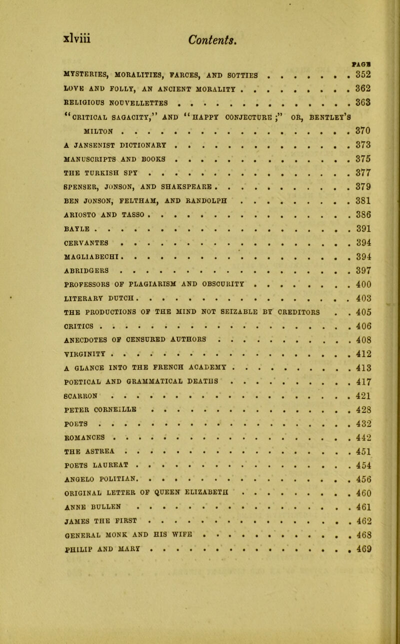 PAGE MYSTERIES, MORALITIES, FARCES, AND SOTTIES 352 LOVE AND FOLLY, AN ANCIENT MORALITY 362 RELIGIOUS NOUVELLETTES 363 “CRITICAL SAOACITY,” AND “HAPPY CONJECTURE;” OR, BENTLEY’S MILTON 370 A JANSENIST DICTIONARY 373 MANUSCRIPTS AND BOOKS 375 THE TURKISH SPY 377 SPENSER, JONSON, AND SHAKSPEARE 379 BEN JONSON, FELTHAM, AND RANDOLPH 381 ARIOSTO AND TASSO 386 BAYLE 391 CERVANTES 394 MAGL1ABECHI 394 ABRIDGERS 397 PROFESSORS OF PLAGIARISM AND OBSCURITY . 400 LITERARY DUTCH 403 THE PRODUCTIONS OF THE MIND NOT SEIZABLE BY CREDITORS . . 405 CRITICS 406 ANECDOTES OF CENSURED AUTHORS 408 VIRGINITY 412 A GLANCE INTO THE FRENCH ACADEMY 413 POETICAL AND GRAMMATICAL DEATHS 417 6CARRON 421 PETER CORNEILLE 428 POETS 432 ROMANCES 442 THE ASTREA POETS LAUREAT ANGELO POLITIAN ORIGINAL LETTER OF QUEEN ELIZABETH ANNE BULLEN 461 JAMES THE FIRST 462 GENERAL MONK AND HIS WIFE PHILIP AND MARY 469