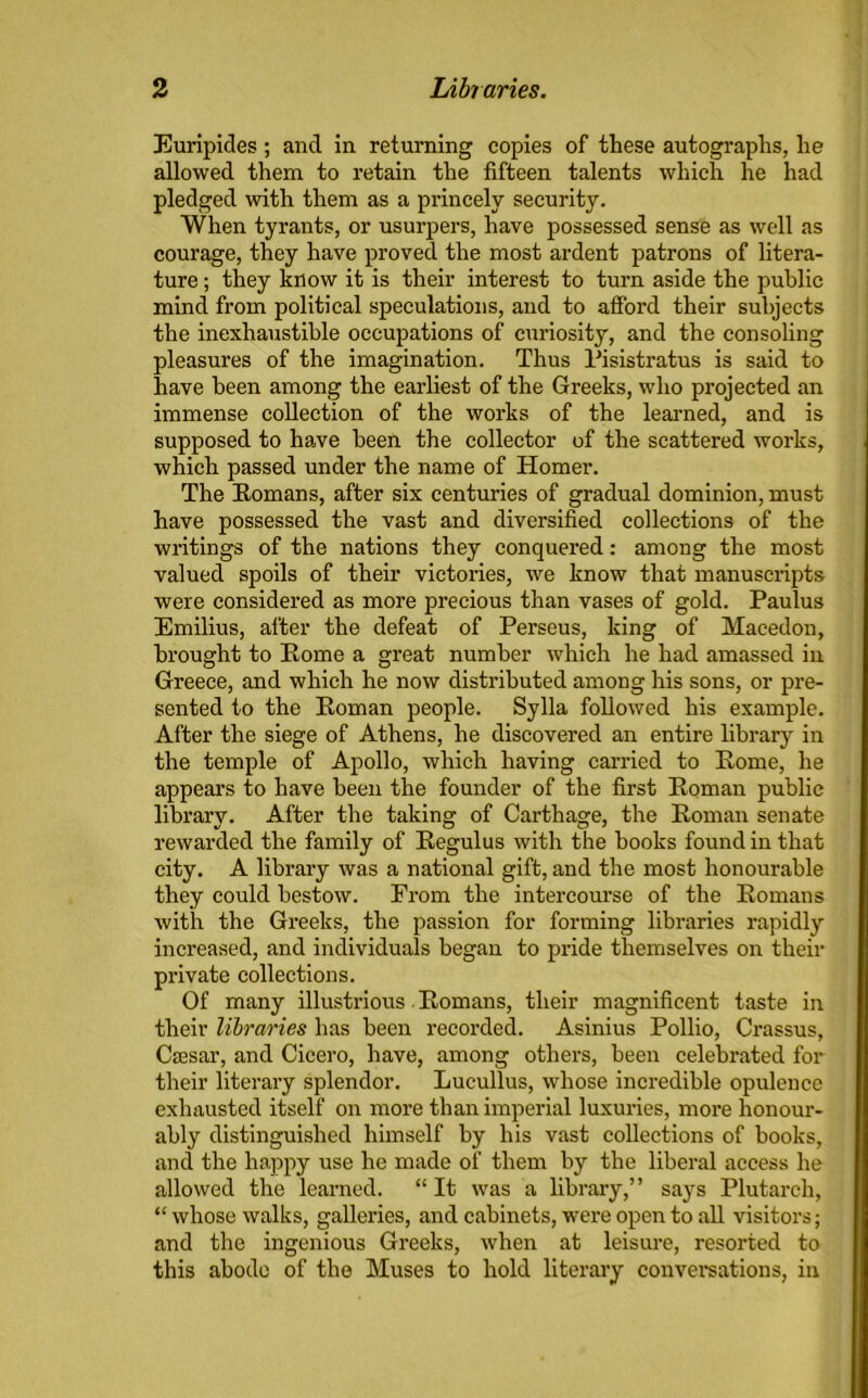 Euripides ; and in returning copies of these autographs, he allowed them to retain the fifteen talents which he had pledged with them as a princely security. When tyrants, or usurpers, have possessed sense as well as courage, they have proved the most ardent patrons of litera- ture ; they know it is their interest to turn aside the public mind from political speculations, and to afford their subjects the inexhaustible occupations of curiosity, and the consoling pleasures of the imagination. Thus Pisistratus is said to have been among the earliest of the Greeks, who projected an immense collection of the works of the learned, and is supposed to have been the collector of the scattered works, which passed under the name of Homer. The Romans, after six centuries of gradual dominion, must have possessed the vast and diversified collections of the writings of the nations they conquered: among the most valued spoils of their victories, we know that manuscripts were considered as more precious than vases of gold. Paulus Emilius, after the defeat of Perseus, king of Macedon, brought to Rome a great number which he had amassed in Greece, and which he now distributed among his sons, or pre- sented to the Roman people. Sylla followed his example. After the siege of Athens, he discovered an entire library in the temple of Apollo, which having carried to Rome, he appears to have been the founder of the first Roman public library. After the taking of Carthage, the Roman senate rewarded the family of Regulus with the books found in that city. A library was a national gift, and the most honourable they could bestow. From the intercourse of the Romans with the Greeks, the passion for forming libraries rapidly increased, and individuals began to pride themselves on their private collections. Of many illustrious Romans, their magnificent taste in their libraries has been recorded. Asinius Pollio, Crassus, Csesar, and Cicero, have, among others, been celebrated for their literary splendor. Lucullus, whose incredible opulence exhausted itself on more than imperial luxuries, more honour- ably distinguished himself by his vast collections of books, and the happy use he made of them by the liberal access he allowed the learned. “ It was a library,” says Plutarch, “ whose walks, galleries, and cabinets, were open to all visitors; and the ingenious Greeks, when at leisure, resorted to this abode of the Muses to hold literary conversations, in