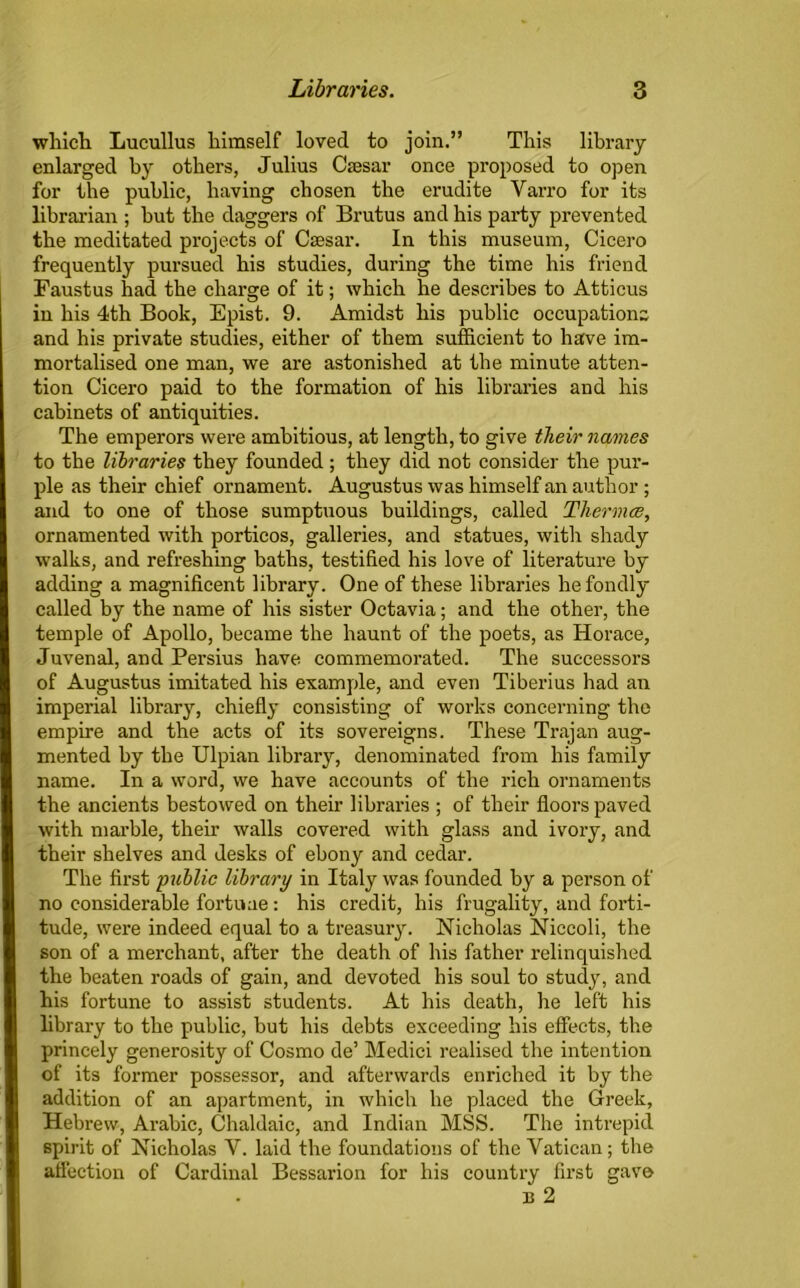 which Lucullus himself loved to join.” This library enlarged by others, Julius Caesar once proposed to open for the public, having chosen the erudite Varro for its librarian ; but the daggers of Brutus and his party prevented the meditated projects of Caesar. In this museum, Cicero frequently pursued his studies, during the time his friend Faustus had the charge of it; which he describes to Atticus in his 4th Book, Epist. 9. Amidst his public occupations and his private studies, either of them sufficient to have im- mortalised one man, we are astonished at the minute atten- tion Cicero paid to the formation of his libraries and his cabinets of antiquities. The emperors were ambitious, at length, to give their names to the libraries they founded ; they did not consider the pur- ple as their chief ornament. Augustus was himself an author ; and to one of those sumptuous buildings, called Thermae, ornamented with porticos, galleries, and statues, with shady walks, and refreshing baths, testified his love of literature by adding a magnificent library. One of these libraries he fondly called by the name of his sister Octavia; and the other, the temple of Apollo, became the haunt of the poets, as Horace, Juvenal, and Persius have commemorated. The successors of Augustus imitated his example, and even Tiberius had an imperial library, chiefly consisting of works concerning the empire and the acts of its sovereigns. These Trajan aug- mented by the Ulpian library, denominated from his family name. In a word, we have accounts of the rich ornaments the ancients bestowed on their libraries ; of their floors paved with marble, their walls covered with glass and ivory, and their shelves and desks of ebony and cedar. The first public library in Italy was founded by a person of no considerable fortune : his credit, his frugality, and forti- tude, were indeed equal to a treasury. Nicholas Niccoli, the son of a merchant, after the death of his father relinquished the beaten roads of gain, and devoted his soul to study, and his fortune to assist students. At his death, he left his library to the public, hut his debts exceeding his effects, the princely generosity of Cosmo de’ Medici realised the intention of its former possessor, and afterwards enriched it by the addition of an apartment, in which he placed the Greek, Hebrew, Arabic, Chaldaic, and Indian MSS. The intrepid spirit of Nicholas Y. laid the foundations of the Vatican; the affection of Cardinal Bessarion for his country first gave n 2