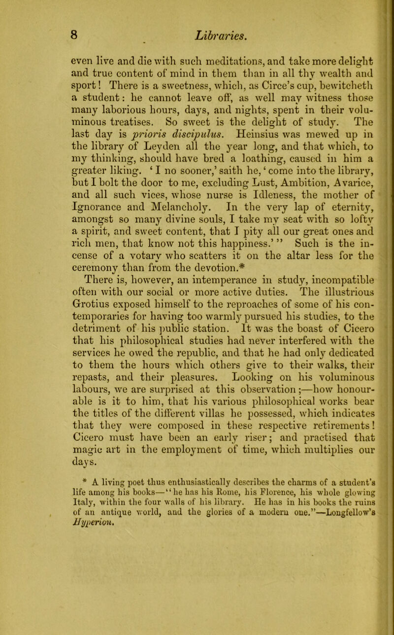 even live and die with such meditations, and take more delight and true content of mind in them than in all thy wealth and sport! There is a sweetness, which, as Circe’s cup, bewitcheth a student: he cannot leave off, as well may witness those many laborious hours, days, and nights, spent in their volu- minous treatises. So sweet is the delight of study. The last day is prioris discipulus. Heinsius was mewed up in the library of Leyden all the year long, and that which, to my thinking, should have bred a loathing, caused in him a greater liking. ‘ I no sooner,’ saith he, ‘ come into the library, but I bolt the door to me, excluding Lust, Ambition, Avarice, and all such vices, whose nurse is Idleness, the mother of Ignorance and Melancholy. In the very lap of eternity, amongst so many divine souls, I take my seat with so loft}'' a spirit, and sweet content, that I pity all our great ones and rich men, that know not this happiness.’ ” Such is the in- cense of a votary who scatters it on the altar less for the ceremony than from the devotion.* There is, however, an intemperance in study, incompatible often with our social or more active duties. The illustrious Grotius exposed himself to the reproaches of some of his con- temporaries for having too warmly pursued his studies, to the detriment of his public station. It was the boast of Cicero that his philosophical studies had never interfered with the services he owed the republic, and that he had only dedicated to them the hours which others give to their walks, their repasts, and their pleasures. Looking on his voluminous labours, we are surprised at this observation ;—how honour- able is it to him, that his various philosophical works bear the titles of the different villas he possessed, which indicates that they were composed in these respective retirements! Cicero must have been an early riser; and practised that magic art in the employment of time, which multiplies our days. * A living poet thus enthusiastically describes the charms of a student’s life among his books—“he has his Rome, his Florence, his whole glowing Italy, within the four walls of his library. He has in his books the ruins of an antique world, and the glories of a modem one.”—Longfellow’s Hyperion.