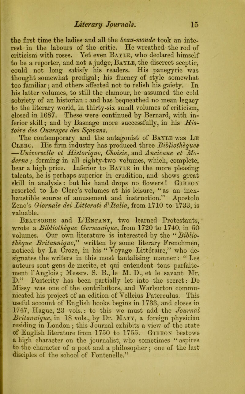 the first time the ladies and all the beau-monde took an inte- rest in the labours of the critic. He wreathed the rod of criticism with roses. Yet even Bayle, who declared himself to be a reporter, and not a judge, Bayle, the discreet sceptic, could not long satisfy his readers. His panegyric was thought somewhat prodigal; his fluency of style somewhat too familiar; and others affected not to relish his gaiety. In his latter volumes, to still the clamour, he assumed the cold sobriety of an historian : and has bequeathed no mean legacy to the literary world, in thirty-six small volumes of criticism, closed in 1687. These were continued by Bernard, with in- ferior skill; and by Basnage more successfully, in his His- toire des Ouvrages des Sgavans. The contemporary and the antagonist of Bayle was Le Clebc. His firm industry has produced three Bibliotheques — Zfniverselle et Uistorique, Choisie, and Ancienne et Mo- derne; forming in all eighty-two volumes, which, complete, bear a high price. Inferior to Bayle in the more pleasing talents, he is perhaps superior in erudition, and shows great skill in analysis : but his hand drops no flowers ! Gibbon resorted to Le Clerc’s volumes at his leisure, “ as an inex- haustible source of amusement and instruction.” Apostolo Zeno’s Giornale del Litterati d’Italia, from 1710 to 1733, is valuable. Beattsobee and L’Eneant, two learned Protestants, wrote a Bibliotheque Germanique, from 1720 to 1740, in 50 volumes. Our own literature is interested by the “ Biblio- theque Britannique,” written by some literary Frenchmen, noticed by La Croze, in his “ Voyage Litteraire,” who de- sismates the writers in this most tantalising manner : “ Les auteurs sont gens de merite, et qui entendent tons parfaite- ment l’Anglois; Messrs. S. B., le M. D., et le savant Mr. D.” Posterity has been partially let into the secret: De Missy was one of the contributors, and Warburton commu- nicated his project of an edition of Velleius Paterculus. This useful account of English books begins in 1733, and closes in 1747, Hague, 23 vols.: to this we must add the Journal Britannique, in 18 vols., by Dr. Maty, a foreign physician residing in London ; this Journal exhibits a view of the state of English literature from 1750 to 1755. Gibbon bestows a high character on the journalist, who sometimes “ aspires to the character of a poet and a philosopher ; one of the last disciples of the school of Fontenelle.”