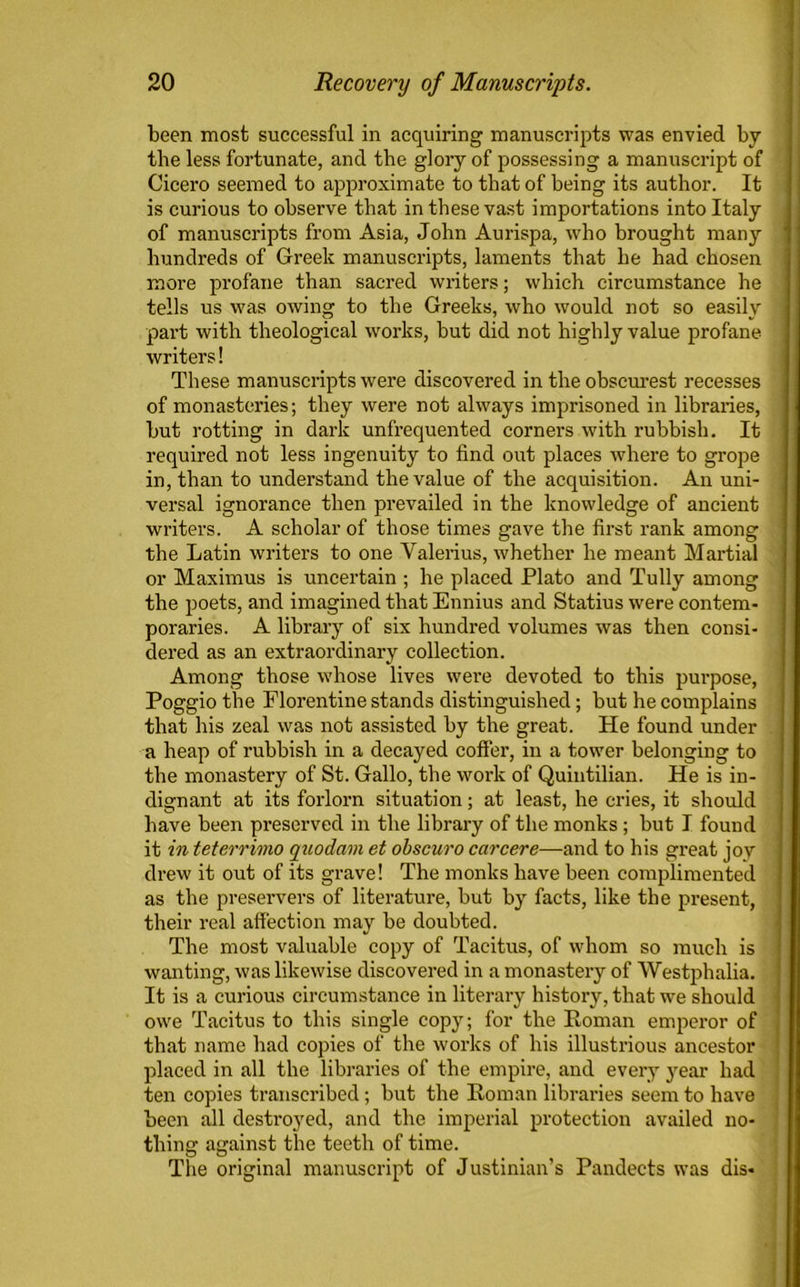 been most successful in acquiring manuscripts was envied by the less fortunate, and the glory of possessing a manuscript of Cicero seemed to approximate to that of being its author. It is curious to observe that in these vast importations into Italy of manuscripts from Asia, John Aurispa, who brought many hundreds of Greek manuscripts, laments that he had chosen more profane than sacred writers; which circumstance he tells us was owing to the Greeks, who would not so easily part with theological works, but did not highly value profane writers! These manuscripts were discovered in the obscurest recesses of monasteries; they were not always imprisoned in libraries, hut rotting in dark unfrequented corners with rubbish. It required not less ingenuity to find out places where to grope in, than to understand the value of the acquisition. An uni- versal ignorance then prevailed in the knowledge of ancient writers. A scholar of those times gave the first rank among the Latin writers to one Valerius, whether he meant Martial or Maximus is uncertain ; he placed Plato and Tully among the poets, and imagined that Ennius and Statius were contem- poraries. A library of six hundred volumes was then consi- dered as an extraordinary collection. Among those whose lives were devoted to this purpose, Poggio the Florentine stands distinguished; but he complains that his zeal was not assisted by the great. He found under a heap of rubbish in a decayed coffer, in a tower belonging to the monastery of St. Gallo, the work of Quintilian. He is in- dignant at its forlorn situation; at least, he cries, it should have been preserved in the library of the monks ; but I found it in teterrimo qnodam et obscuro car cere—and to his great joy drew it out of its grave! The monks have been complimented as the preservers of literature, but by facts, like the present, their real affection may be doubted. The most valuable copy of Tacitus, of whom so much is wanting, was likewise discovered in a monastery of Westphalia. It is a curious circumstance in literary history, that we should owe Tacitus to this single copy; for the Roman emperor of that name had copies of the works of his illustrious ancestor placed in all the libraries of the empire, and every year had ten copies transcribed; but the Roman libraries seem to have been all destroyed, and the imperial protection availed no- thing against the teeth of time. The original manuscript of Justinian’s Pandects was dis-