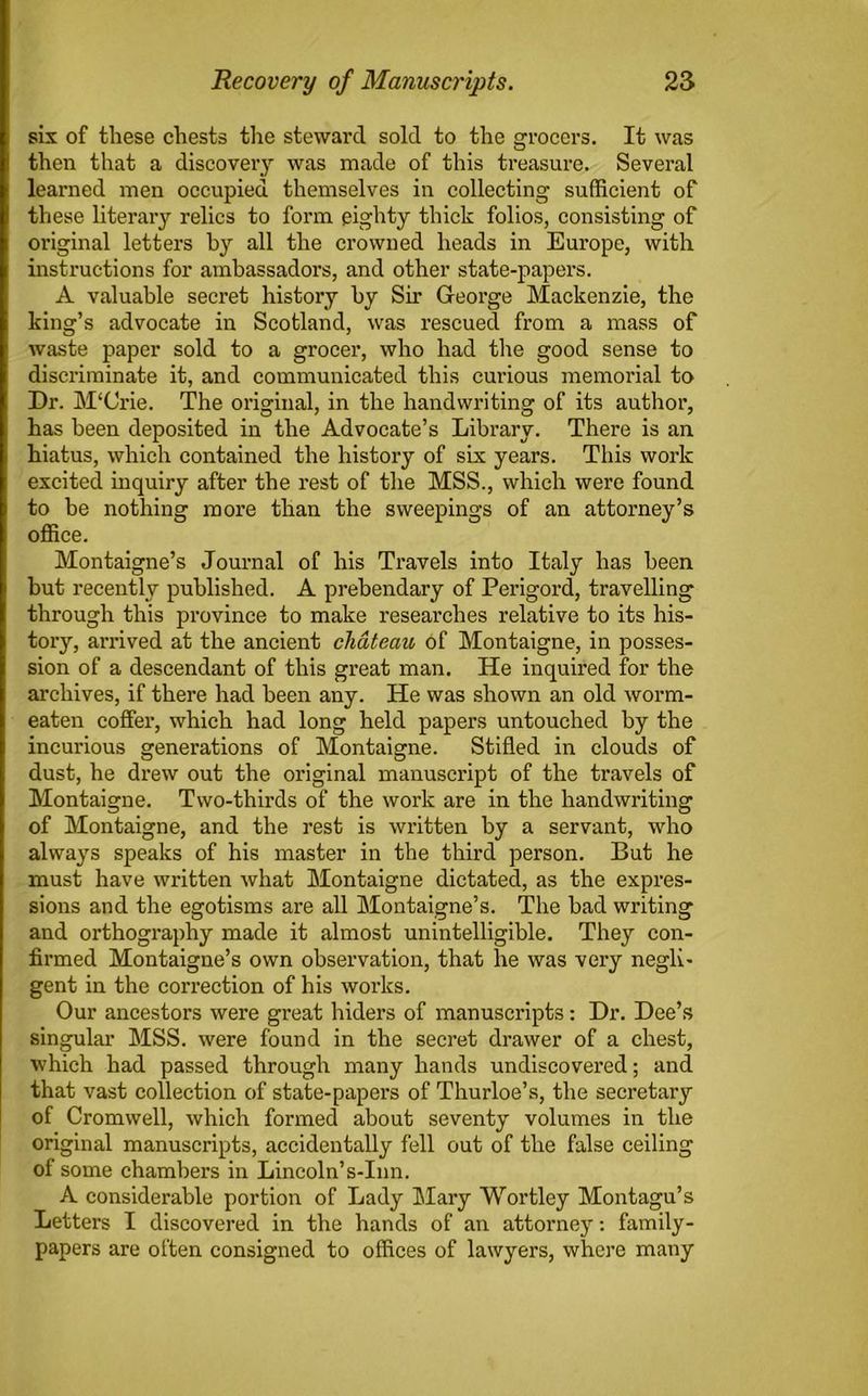 six of these chests the steward sold to the grocers. It was then that a discoveiy was made of this treasure. Several learned men occupied themselves in collecting sufficient of these literary relics to form eighty thick folios, consisting of original letters by all the crowned heads in Europe, with instructions for ambassadors, and other state-papers. A valuable secret history by Sir George Mackenzie, the king’s advocate in Scotland, was rescued from a mass of waste paper sold to a grocer, who had the good sense to discriminate it, and communicated this curious memorial to Dr. M‘Crie. The original, in the handwriting of its author, has been deposited in the Advocate’s Library. There is an hiatus, which contained the history of six years. This work excited inquiry after the rest of the MSS., which were found to be nothing more than the sweepings of an attorney’s office. Montaigne’s Journal of his Travels into Italy has been but recently published. A prebendary of Perigord, travelling through this province to make researches relative to its his- tory, arrived at the ancient chateau of Montaigne, in posses- sion of a descendant of this great man. He inquired for the archives, if there had been any. He was shown an old worm- eaten coffer, which had long held papers untouched by the incurious generations of Montaigne. Stifled in clouds of dust, he drew out the original manuscript of the travels of Montaigne. Two-thirds of the work are in the handwriting of Montaigne, and the rest is written by a servant, who always speaks of his master in the third person. But he must have written what Montaigne dictated, as the expres- sions and the egotisms are all Montaigne’s. The bad writing and orthography made it almost unintelligible. They con- firmed Montaigne’s own observation, that he was very negli- gent in the correction of his works. Our ancestors were great hiders of manuscripts: Dr. Dee’s singular MSS. were found in the secret drawer of a chest, which had passed through many hands undiscovered; and that vast collection of state-papers of Thurloe’s, the secretary of Cromwell, which formed about seventy volumes in the original manuscripts, accidentally fell out of the false ceiling of some chambers in Lincoln’s-Inn. A considerable portion of Lady Mary Wortley Montagu’s Letters I discovered in the hands of an attorney: family- papers are often consigned to offices of lawyers, where many