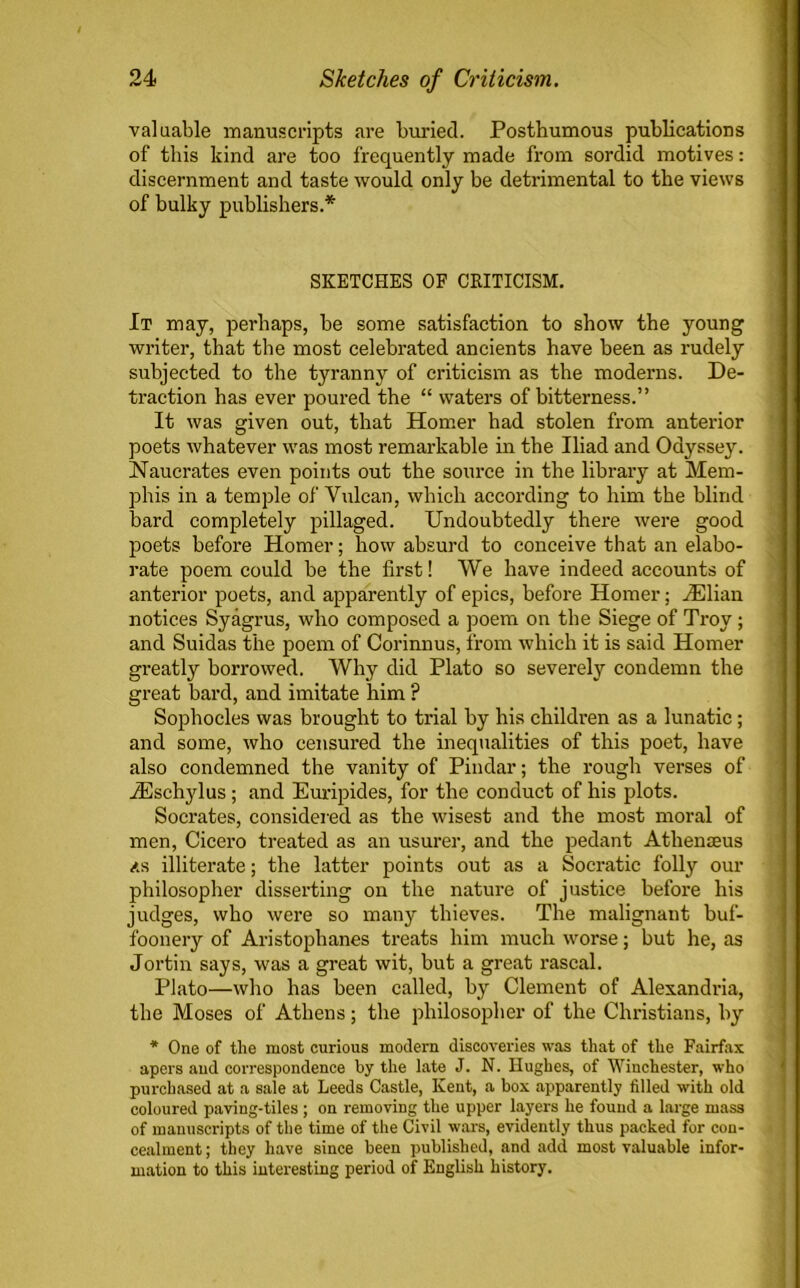 valuable manuscripts are buried. Posthumous publications of this kind are too frequently made from sordid motives: discernment and taste would only be detrimental to the views of bulky publishers.* SKETCHES OF CRITICISM. It may, perhaps, be some satisfaction to show the young writer, that the most celebrated ancients have been as rudely subjected to the tyranny of criticism as the moderns. De- traction has ever poured the “ waters of bitterness.” It was given out, that Homer had stolen from anterior poets whatever was most remarkable in the Iliad and Odyssey. Naucrates even points out the source in the library at Mem- phis in a temple of Vulcan, which according to him the blind bard completely pillaged. Undoubtedly there were good poets before Homer; how absurd to conceive that an elabo- rate poem could be the first! We have indeed accounts of anterior poets, and apparently of epics, before Homer; .Elian notices Syagrus, who composed a poem on the Siege of Troy; and Suidas the poem of Corinnus, from which it is said Homer greatly borrowed. Why did Plato so severely condemn the great bard, and imitate him ? Sophocles was brought to trial by his children as a lunatic; and some, who censured the inequalities of this poet, have also condemned the vanity of Pindar; the rough verses of iEschylus; and Euripides, for the conduct of his plots. Socrates, considered as the wisest and the most moral of men, Cicero treated as an usurer, and the pedant Atlienseus <ts illiterate; the latter points out as a Socratic folly our philosopher disserting on the nature of justice before his judges, who were so many thieves. The malignant buf- foonery of Aristophanes treats him much worse; but he, as Jortin says, was a great wit, but a great rascal. Plato—who has been called, by Clement of Alexandria, the Moses of Athens; the philosopher of the Christians, by * One of the most curious modern discoveries was that of the Fairfax apers and correspondence by the late J. N. Hughes, of Winchester, who purchased at a sale at Leeds Castle, Kent, a box apparently filled with old coloured paving-tiles; on removing the upper layers he found a large mass of manuscripts of the time of the Civil wars, evidently thus packed for con- cealment ; they have since been published, and add most valuable infor- mation to this interesting period of English history.