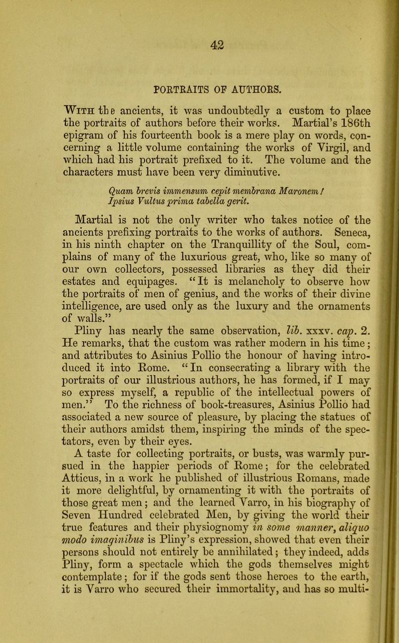 PORTRAITS OF AUTHORS. With tb e ancients, it was undoubtedly a custom to place the portraits of authors before their works. Martial's 186th epigram of his fourteenth book is a mere play on words, con- cerning a little volume containing the works of Virgil, and which had his portrait prefixed to it. The volume and the characters must have been very diminutive. Quam brevis immensum cepit membrana Maronem ! Ipsius Vultus prima tabella gerit. Martial is not the only writer who takes notice of the ancients prefixing portraits to the works of authors. Seneca, in his ninth chapter on the Tranquillity of the Soul, com- plains of many of the luxurious great, who, like so many of our own collectors, possessed libraries as they did then’ estates and equipages. “It is melancholy to observe how the portraits of men of genius, and the works of their divine intelligence, are used only as the luxury and the ornaments of walls.” Pliny has nearly the same observation, lib. xxxv. cap. 2. He remarks, that the custom was rather modern in his time; and attributes to Asinius Pollio the honour of having intro- duced it into Pome. “ In consecrating a library with the portraits of our illustrious authors, he has formed, if I may so express myself, a republic of the intellectual powers of men.” To the richness of book-treasures, Asinius Pollio had associated a new source of pleasure, by placing the statues of their authors amidst them, inspiring the minds of the spec- tators, even by their eyes. A taste for collecting portraits, or busts, was warmly pur- sued in the happier periods of Rome; for the celebrated Atticus, in a work he published of illustrious Romans, made it more delightful, by ornamenting it with the portraits of those great men; and the learned Varro, in his biography of Seven Hundred celebrated Men, by giving the woi’ld their true features and their physiognomy in some manner, aliquo modo imaginibus is Pliny’s expression, showed that even their persons should not entirely be annihilated; they indeed, adds Pliny, form a spectacle which the gods themselves might contemplate; for if the gods sent those hei'oes to the earth, it is Varro who secured their immortality, and has so multi-