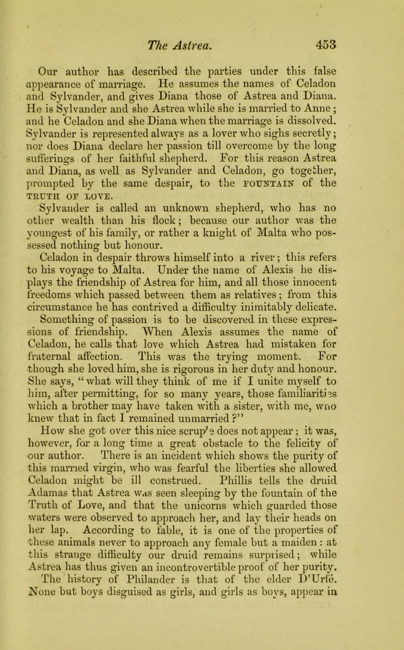 Our author has described the parties under this false appearance of marriage. He assumes the names of Celadon and Sylvander, and gives Diana those of Astrea and Diana. He is Sylvander and she Astrea while she is married to Anne; and he Celadon and she Diana when the marriage is dissolved. Sylvander is represented always as a lover who sighs secretly; nor does Diana declare her passion till overcome by the long sufferings of her faithful shepherd. For this reason Astrea and Diana, as well as Sylvander and Celadon, go together, prompted by the same despair, to the fountain of the TRUTH OF LOVE. Sylvander is called an unknown shepherd, who has no other wealth than his flock; because our author was the youngest of his family, or rather a knight of Malta who pos- sessed nothing but honour. Celadon in despair throws himself into a river; this refers to his voyage to Malta. Under the name of Alexis he dis- plays the friendship of Astrea for him, and all those innocent freedoms which passed between them as relatives; from this circumstance he has contrived a difficulty inimitably delicate. Something of passion is to be discovered in these expres- sions of friendship. When Alexis assumes the name of Celadon, he calls that love which Astrea had mistaken for fraternal affection. This was the trying moment. For though she loved him, she is rigorous in her duty and honour. She says, “ what will they think of me if I unite myself to him, after permitting, for so many years, those familiarities which a brother may have taken with a sister, with me, wno knew that in fact I remained unmarried ?” How she got over this nice scruple does not appear; it was, however, for a long time a great obstacle to the felicity of our author. There is an incident which shows the purity of this married virgin, who was fearful the liberties she allowed Celadon might be ill construed. Phillis tells the druid Adamas that Astrea was seen sleeping by the fountain of the Truth of Love, and that the unicorns which guarded those waters were observed to approach her, and lay their heads on her lap. According to fable, it is one of the properties of these animals never to approach any female but a maiden: at this strange difficulty our druid remains surprised; while Astrea has thus given an incontrovertible proof of her purity. The history of Philander is that of the elder D’Urfe. None but boys disguised as girls, and girls as boys, appear in