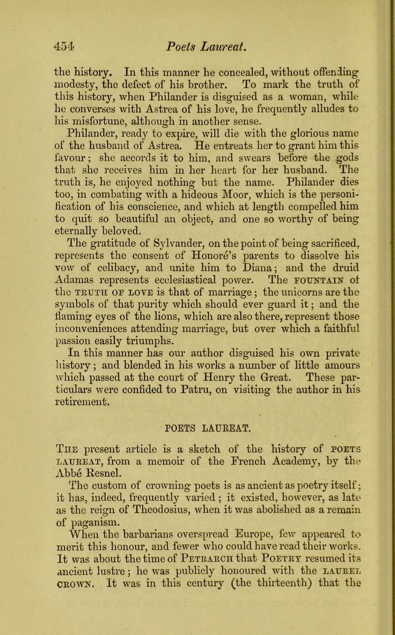 the history. In this manner he concealed, without offending modesty, the defect of his brother. To mark the truth of this history, when Philander is disguised as a woman, while he converses with Astrea of his love, he frequently alludes to his misfortune, although in another sense. Philander, ready to expire, will die with the glorious name of the husband of Astrea. He entreats her to grant him this favour; she accords it to him, and swears before the gods that she receives him in her heart for her husband. The truth is, he enjoyed nothing hut the name. Philander dies too, in combating with a hideous Moor, which is the personi- fication of his conscience, and which at length compelled him to quit so beautiful an object, and one so worthy of being eternally beloved. The gratitude of Sylvander, on the point of being sacrificed, represents the consent of Honore’s parents to dissolve his vow of celibacy, and unite him to Diana; and the druid Adamas represents ecclesiastical power. The fountain ol the truth of love is that of marriage; the unicorns are the symbols of that purity which should ever guard it; and the fiaming eyes of the lions, which are also there, represent those inconveniences attending marriage, but over which a faithful passion easily triumphs. In this manner has our author disguised his own private history; and blended in his works a number of little amours which passed at the court of Henry the Great. These par- ticulars were confided to Patna, on visiting the author in his retirement. POETS LAUREAT. Txie preseiat article is a sketch of the histoiy of poets laureat, from a memoir of the French Academy’, by the Abbe Kesnel. The custom of crowning poets is as ancient as poetiy itself; it has, indeed, frequently varied ; it existed, however, as late as the reign of Theodosius, when it was abolished as a remain of paganism. When the barbarians overspread Europe, few appeared to merit this honour, and fewer who could have read their works. It was about the time of Petrarch that Poetry resumed its ancient lustre; he was publicly honoured with the laurel crown. It was in this century (the thirteenth) that the