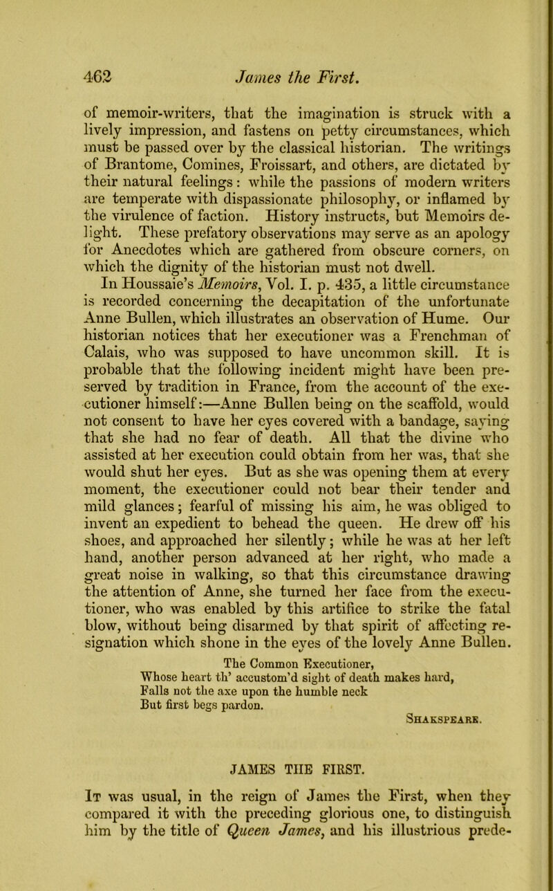 of memoir-writers, that the imagination is struck with a lively impression, and fastens on petty circumstances, which must be passed over by the classical historian. The writings of Brantome, Comines, Froissart, and others, are dictated by their natural feelings : while the passions of modern writers are temperate with dispassionate philosophy, or inflamed by the virulence of faction. History instructs, but Memoirs de- light. These prefatory observations may serve as an apology for Anecdotes which are gathered from obscure corners, on which the dignity of the historian must not dwell. In Houssaie’s Memoirs, Yol. I. p. 435, a little circumstance is recorded concerning the decapitation of the unfortunate Anne Bullen, which illustrates an observation of Hume. Our historian notices that her executioner was a Frenchman of Calais, who was supposed to have uncommon skill. It is probable that the following incident might have been pre- served by tradition in France, from the account of the exe- cutioner himself:—Anne Bullen being on the scaffold, would not consent to have her eyes covered with a bandage, saying that she had no fear of death. All that the divine who assisted at her execution could obtain from her was, that she would shut her eyes. But as she was opening them at every moment, the executioner could not bear their tender and mild glances; fearful of missing his aim, he was obliged to invent an expedient to behead the queen. He drew off* his shoes, and approached her silently; while he was at her left hand, another person advanced at her right, who made a great noise in walking, so that this circumstance drawing the attention of Anne, she turned her face from the execu- tioner, who was enabled by this artifice to strike the fatal blow, without being disarmed by that spirit of affecting re- signation which shone in the eyes of the lovely Anne Bullen. Tlie Common Executioner, Whose heart th’ accustom’d sight of death makes hard, Falls not the axe upon the humble neck But first begs pardon. Shakspeake. JAMES TIIE FIRST. It was usual, in the reign of James the First, when they compared it with the preceding glorious one, to distinguish him by the title of Queen James, and his illustrious prede-