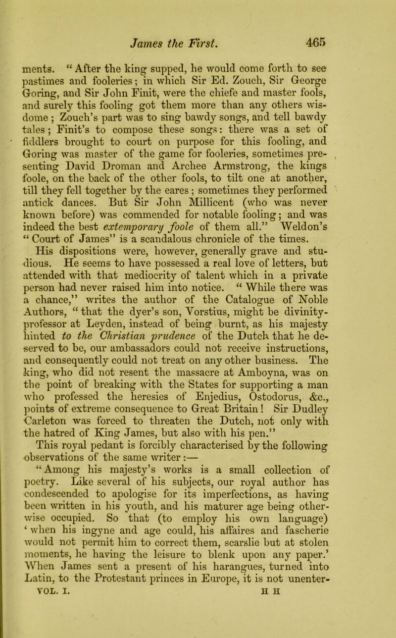 ments. “ After the king supped, he would come forth to see pastimes and fooleries; in which Sir Ed. Zouch, Sir George Goring, and Sir John Finit, were the chiefe and master fools, and surely this fooling got them more than any others wis- dome ; Zouch’s part was to sing bawdy songs, and tell bawdy tales; Finit’s to compose these songs: there was a set of fiddlers brought to court on purpose for this fooling, and Goring was master of the game for fooleries, sometimes pre- senting David Droman and Archee Armstrong, the kings foole, on the back of the other fools, to tilt one at another, till they fell together by the eares ; sometimes they performed antick dances. But Sir John Millicent (who was never known before) was commended for notable fooling; and was indeed the best extemporary foole of them all.” Weldon’s “ Court of James” is a scandalous chronicle of the times. His dispositions were, however, generally grave and stu- dious. He seems to have possessed a real love of letters, but attended with that mediocrity of talent which in a private person had never raised him into notice. “ While there was a chance,” writes the author of the Catalogue of Noble Authors, “ that the dyer’s son, Vorstius, might be divinity- professor at Leyden, instead of being burnt, as his majesty hinted to the Christian prudence of the Dutch, that he de- served to be, our ambassadors could not receive instructions, and consequently could not treat on any other business. The king, who did not resent the massacre at Amboyna, was on the point of breaking with the States for supporting a man who professed the heresies of Enjedius, Ostodorus, &c., points of extreme consequence to Great Britain! Sir Dudley Carleton was forced to threaten the Dutch, not only with the hatred of King James, but also with his pen.” This royal pedant is forcibly characterised by the following observations of the same writer:— “Among his majesty’s works is a small collection of poetry. Like several of his subjects, our royal author has condescended to apologise for its imperfections, as having been written in his youth, and his maturer age being other- wise occupied. So that (to employ his own language) ‘ when his ingyne and age could, his affaix-es and fascherie would not permit him to correct them, scarslie but at stolen moments, he having the leisure to blenk upon any paper.’ When James sent a present of his harangues, turned into Latin, to the Protestant princes in Europe, it is not unenter- VOL. I. H H