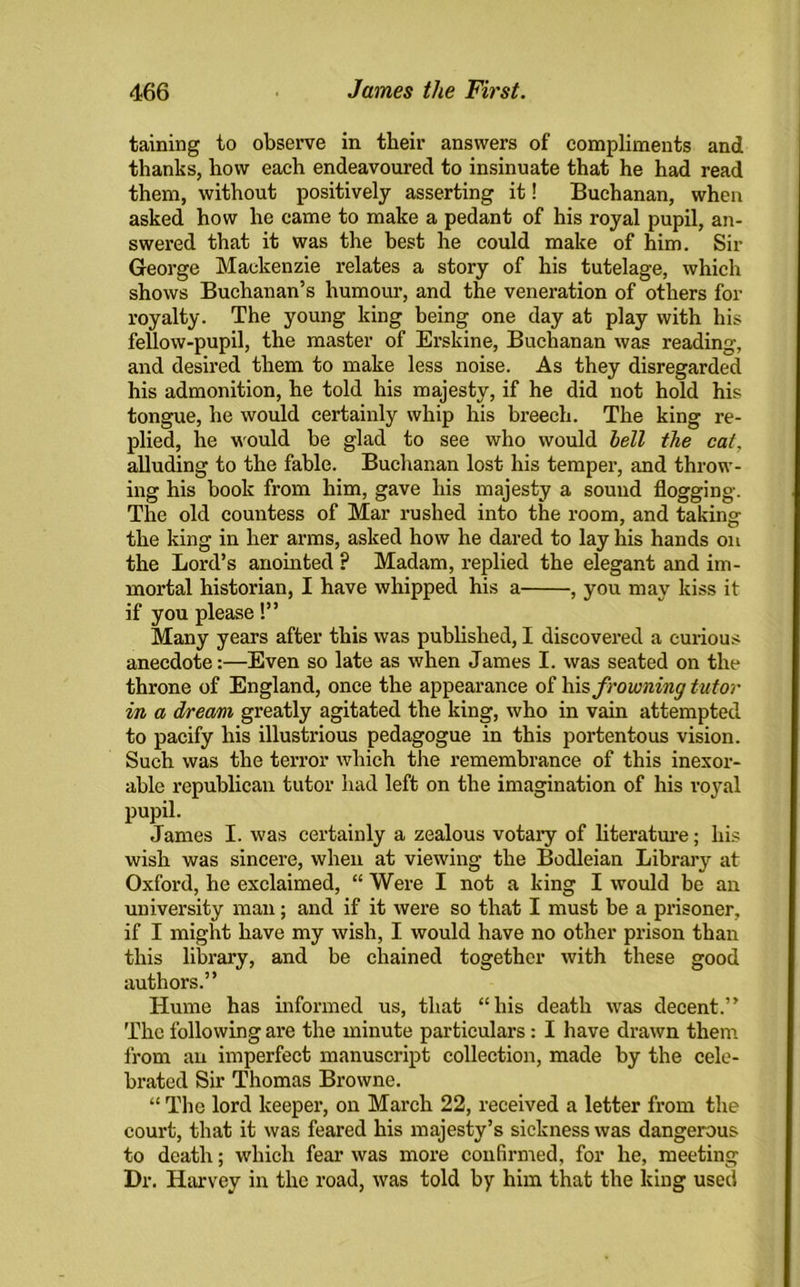 taining to observe in their answers of compliments and thanks, how each endeavoured to insinuate that he had read them, without positively asserting it! Buchanan, when asked how he came to make a pedant of his royal pupil, an- swered that it was the best he could make of him. Sir George Mackenzie relates a story of his tutelage, which shows Buchanan’s humour, and the veneration of others for royalty. The young king being one day at play with his fellow-pupil, the master of Erskine, Buchanan was reading, and desired them to make less noise. As they disregarded his admonition, he told his majesty, if he did not hold his tongue, he would certainly whip his breech. The king re- plied, he would be glad to see who would hell the cat. alluding to the fable. Buchanan lost his temper, and throw- ing his book from him, gave his majesty a sound flogging. The old countess of Mar rushed into the room, and taking the king in her arms, asked how he dared to lay his hands on the Lord’s anointed ? Madam, replied the elegant and im- mortal historian, I have whipped his a , you may kiss it if you please!” Many years after this was published, I discovered a curious anecdote:—Even so late as when James I. was seated on the throne of England, once the appearance of his frowning tutor in a dream greatly agitated the king, who in vain attempted to pacify his illustrious pedagogue in this portentous vision. Such was the terror which the remembrance of this inexor- able republican tutor had left on the imagination of his royal pupil. James I. was certainly a zealous votary of literature; his wish was sincere, when at viewing the Bodleian Library at Oxford, he exclaimed, “ Were I not a king I would be an university man; and if it were so that I must be a prisoner, if I might have my wish, I would have no other prison than this library, and be chained together with these good authors.” Hume has informed us, that “his death was decent.” The following are the minute particulars: I have drawn them from an imperfect manuscript collection, made by the cele- brated Sir Thomas Browne. “ The lord keeper, on March 22, received a letter from the court, that it was feared his majesty’s sickness was dangerous to death; which fear was more confirmed, for he, meeting Dr. Harvey in the road, was told by him that the king used