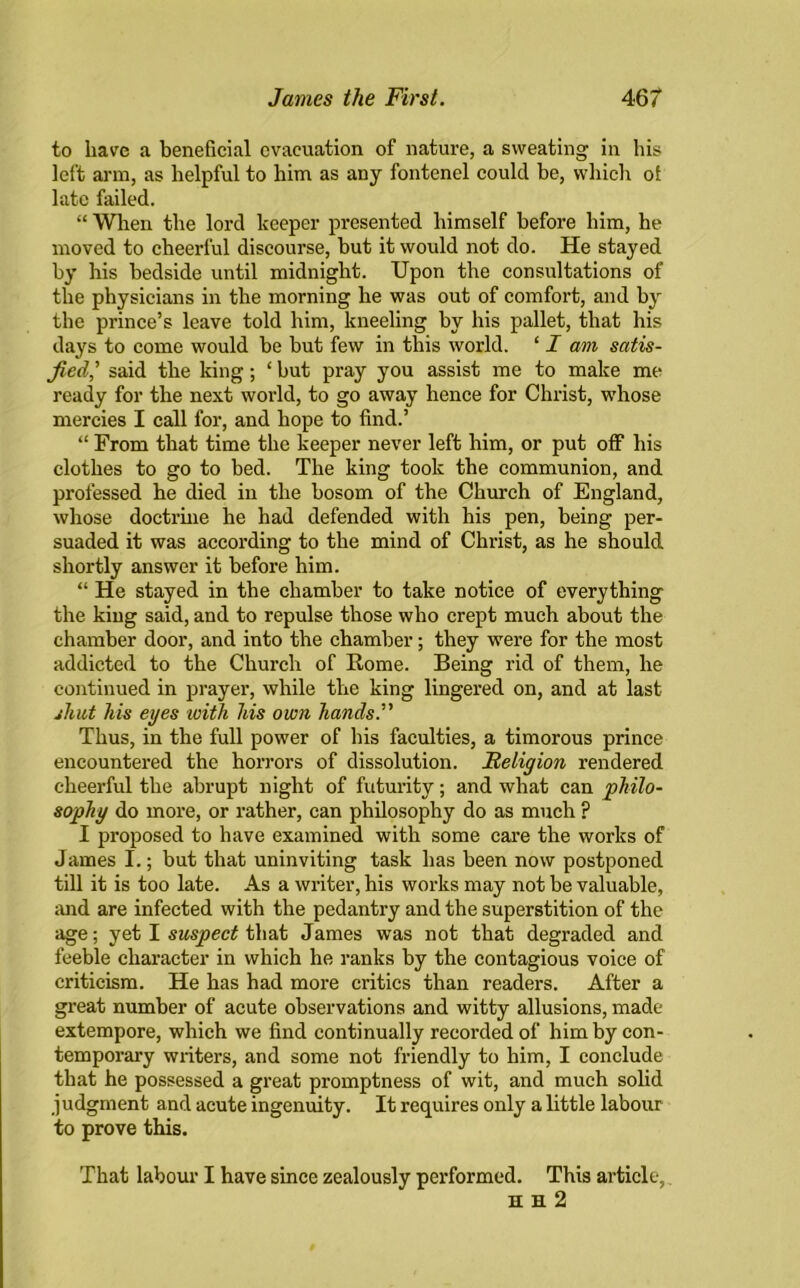 to have a beneficial evacuation of nature, a sweating in his left arm, as helpful to him as any fontenel could be, which of late failed. “ When the lord keeper presented himself before him, he moved to cheerful discourse, but it would not do. He stayed by his bedside until midnight. Upon the consultations of the physicians in the morning he was out of comfort, and by the prince’s leave told him, kneeling by his pallet, that his days to come would be but few in this world. ‘ I am satis- fied’,’ said the king; ‘ but pray you assist me to make me ready for the next world, to go away hence for Christ, whose mercies I call for, and hope to find.’ “ From that time the keeper never left him, or put off his clothes to go to bed. The king took the communion, and professed he died in the bosom of the Church of England, whose doctrine he had defended with his pen, being per- suaded it was according to the mind of Christ, as he should shortly answer it before him. “ He stayed in the chamber to take notice of everything the king said, and to repulse those who crept much about the chamber door, and into the chamber; they were for the most addicted to the Church of Borne. Being rid of them, he continued in prayer, while the king lingered on, and at last shut his eyes with his own hands. Thus, in the full power of his faculties, a timorous prince encountered the horrors of dissolution. Religion rendered cheerful the abrupt night of futurity; and what can philo- sophy do more, or rather, can philosophy do as much ? I proposed to have examined with some care the works of James I.; but that uninviting task has been now postponed till it is too late. As a writer, his works may not be valuable, and are infected with the pedantry and the superstition of the age; yet I suspect that James was not that degraded and feeble character in which he ranks by the contagious voice of criticism. He has had more critics than readers. After a great number of acute observations and witty allusions, made extempore, which we find continually recorded of him by con- temporary writers, and some not friendly to him, I conclude that he possessed a great promptness of wit, and much solid judgment and acute ingenuity. It requires only a little labour to prove this. That labour I have since zealously performed. This article, H H 2