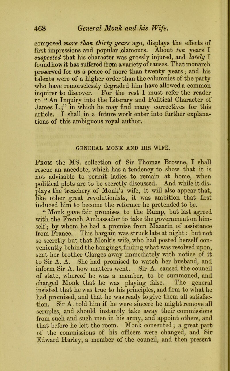 composed more than thirty years ago, displays the effects of first impressions and popular clamours. About ten years I suspected that his charaoter was grossly injured, and lately I foundhowit has suffered from a variety of causes. That monarch preserved for us a peace of more than twenty years; and his talents were of a higher order than the calumnies of the party who have remorselessly degraded him have allowed a common inquirer to discover. For the rest I must refer the reader to “ An Inquiry into the Literary and Political Character of James I.;” in which he may find many correctives for this article. I shall in a future work enter into further explana- tions of this ambiguous royal author. GENERAL MONK AND HIS WIFE. Fkoh the MS. collection of Sir Thomas Browne, I shall rescue an anecdote, which has a tendency to show that it is not advisable to permit ladies to remain at home, when political plots are to be secretly discussed. And while it dis- plays the treachery of Monk’s wife, it will also appear that, like other great revolutionists, it was ambition that first induced him to become the reformer he pretended to be. “ Monk gave fair promises to the Rump, but last agreed with the French Ambassador to take the government on him- self ; by whom he had a promise from Mazarin of assistance from France. This bargain was struck late at night: but not so secretly but that Monk’s wife, who had posted herself con- veniently behind the hangings,finding what was resolved upon, sent her brother Clarges away immediately with notice of it to Sir A. A. She had promised to watch her husband, and inform Sir A. how matters went. Sir A. caused the council of state, whereof he was a member, to be summoned, and charged Monk that he was playing false. The general insisted that he was true to his principles, and firm to what he had promised, and that he was ready to give them all satisfac- tion. Sir A. told him if he were sincere he might remove all scruples, and should instantly take away their commissions from such and such men in his army, and appoint others, and that before he left the room. Monk consented; a great part of the commissions of his officers were changed, and Sir Hid ward Harley, a member of the council, and then present
