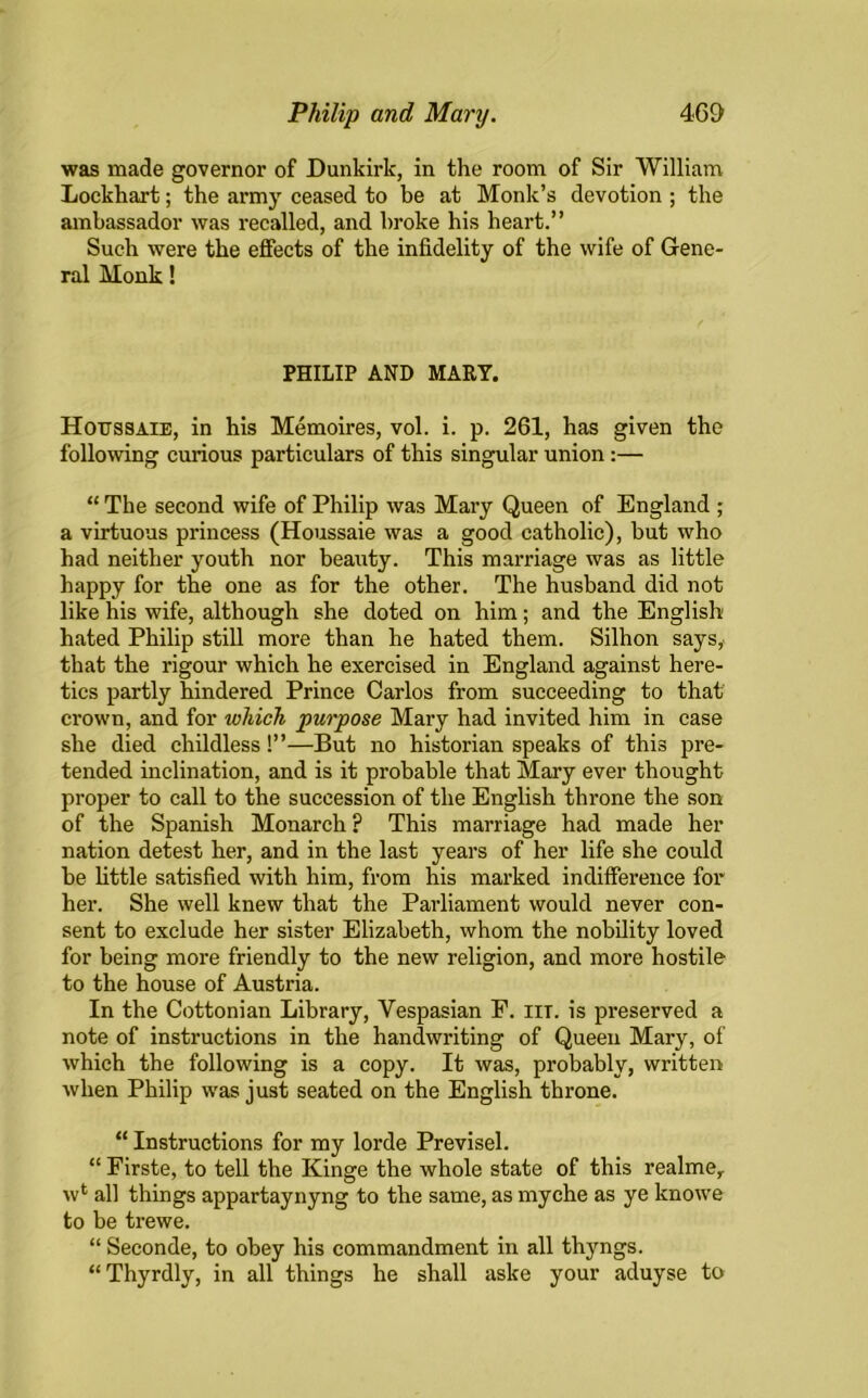 was made governor of Dunkirk, in the room of Sir William Lockhart; the army ceased to be at Monk’s devotion ; the ambassador was recalled, and broke his heart.” Such were the effects of the infidelity of the wife of Gene- ral Monk! PHILIP AND MART. Hotjssaie, in his Memoires, vol. i. p. 261, has given the following curious particulars of this singular union:— “ The second wife of Philip was Mary Queen of England ; a virtuous princess (Houssaie was a good catholic), but who had neither youth nor beauty. This marriage was as little happy for the one as for the other. The husband did not like his wife, although she doted on him; and the English hated Philip still more than he hated them. Silhon says, that the rigour which he exercised in England against here- tics partly hindered Prince Carlos from succeeding to that crown, and for which purpose Mary had invited him in case she died childless!”—But no historian speaks of this pre- tended inclination, and is it probable that Mary ever thought proper to call to the succession of the English throne the son of the Spanish Monarch p This marriage had made her nation detest her, and in the last years of her life she could be little satisfied with him, from his marked indifference for her. She well knew that the Parliament would never con- sent to exclude her sister Elizabeth, whom the nobility loved for being more friendly to the new religion, and more hostile to the house of Austria. In the Cottonian Library, Vespasian F. iit. is preserved a note of instructions in the handwriting of Queen Mary, of which the following is a copy. It was, probably, written when Philip was just seated on the English throne. “ Instructions for my lorde Previsel. “ Firste, to tell the Kinge the whole state of this realmer w4 all things appartaynyng to the same, as myche as ye knowe to be trewe. “ Seconde, to obey his commandment in all thyngs. “Thyrdly, in all things he shall aske your aduyse to