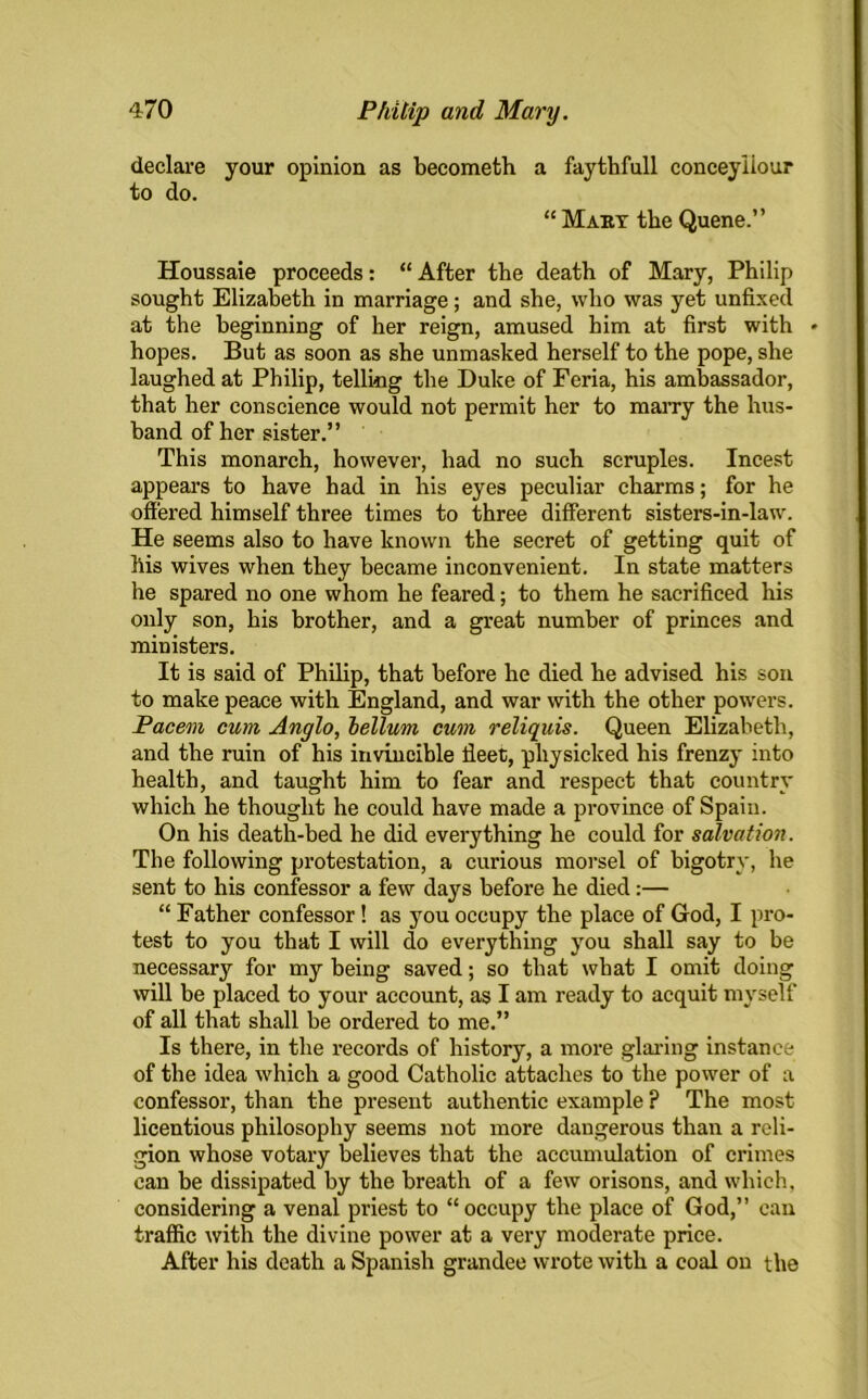 declare your opinion as becometh a faythfull conceyliour to do. “ Maby the Quene.” Houssaie proceeds: “ After the death of Mary, Philip sought Elizabeth in marriage; and she, who was yet unfixed at the beginning of her reign, amused him at first with * hopes. But as soon as she unmasked herself to the pope, she laughed at Philip, telling the Duke of Feria, his ambassador, that her conscience would not permit her to marry the hus- band of her sister.” This monarch, however, had no such scruples. Incest appears to have had in his eyes peculiar charms; for he offered himself three times to three different sisters-in-law. He seems also to have known the secret of getting quit of his wives when they became inconvenient. In state matters he spared no one whom he feared; to them he sacrificed his only son, his brother, and a great number of princes and ministers. It is said of Philip, that before he died he advised his son to make peace with England, and war with the other powers. Pacem cum, Anglo, helium cum reliquis. Queen Elizabeth, and the ruin of his invincible fleet, physicked his frenzy into health, and taught him to fear and respect that country which he thought he could have made a province of Spain. On his death-bed he did everything he could for salvation. The following protestation, a curious morsel of bigotry, he sent to his confessor a few days before he died:— “ Father confessor! as you occupy the place of God, I pro- test to you that I will do everything you shall say to be necessary for my being saved; so that what I omit doing will be placed to your account, as I am ready to acquit myself of all that shall be ordered to me.” Is there, in the records of history, a more glaring instance of the idea which a good Catholic attaches to the power of a confessor, than the present authentic example ? The most licentious philosophy seems not more dangerous than a reli- gion whose votary believes that the accumulation of crimes can be dissipated by the breath of a few orisons, and which, considering a venal priest to “occupy the place of God,” can traffic with the divine power at a very moderate price. After his death a Spanish grandee wrote with a coal on the