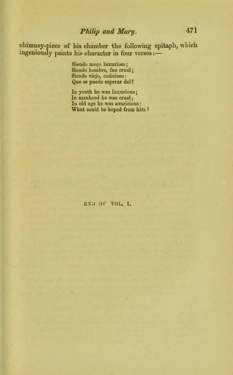 chimney-piece of liis chamber the following epitaph, which ingeniously paints his character in four verses:— Siendo mo;o luxurioso; Siendo hombre, fue cruel; Siendo viejo, codicioso: Que se puede esperar del ? In youth he was luxurious; In manhood he was cruel; In old age he was avaricious : What could be hoped from him ? EN'O 01? VOL. I.