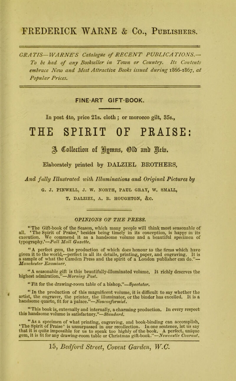 FREDERICK WARNE & Co., Publishers. GRATIS—IVARNE'S Catalogue of RECENT PUBLICATIONS.— To be had of any Bookseller in Town or Country. Its Contents embrace New and Most Attractive Books issued during 1866-1867, at Popular Prices. FINE-ART GIFT-BOOK. In post 4to, price 21s. cloth ; or morocco gilt, 35s., THE SPIRIT OF PRAISE: (£ oiler iron: of jpgnras, <9Ii> anb gtdn. Elaborately printed by DALZIEL BROTHERS, And fully Illustrated with Illuminations and Original Pictures by G. J. FINWELL, J. W. NORTH, PAUL GRAY, W. SMALL, T. DALZIEL, A. B. HOUGHTON, &C. OPINIONS OF THE PRESS. “The Gift-book of the Season, which many people will think most seasonable of all. ‘ The Spirit of Praise,' besides being timely in its conception, is happy in its execution. We commend it as a handsome volume and a beautiful specimen of typography.’—Pall Hull Gazette. “ A perfect gem, the production of which does honour to the firms which have given it to the world,—perfect in all its details, printing, paper, and engraving. It is a sample of what the Camden Press and the spirit of a London publisher can do.”— Manchester Examiner. “ A seasonable gift is this beautifully-illuminated volume. It richly deserves the highest admiration.—Morning Poet. “ Fit for the drawing-room table of a bishop.”—Spectator. “ In the production of this magnificent volume, it is difficult to say whether the artist, the engraver, the printer, the illuminator, or the binder has excelled. It is a handsome quarto, fit for a palace.”—Nonconformist. “ This boob is, externally and internally, a charming production. In every respect this handsome volume is satisfactory.”—Standard. “As a specimen of what printing, engraving, and book-binding can accomplish, ‘The Spirit of Praise’ is unsurpassed in our recollection. In one sentence, let us say that it is quite impossible for us to speak too highly of the book. A perfect, unique gem, it is tit for any drawing-room table or Christmas gift-book.”—Newcastle Courant.