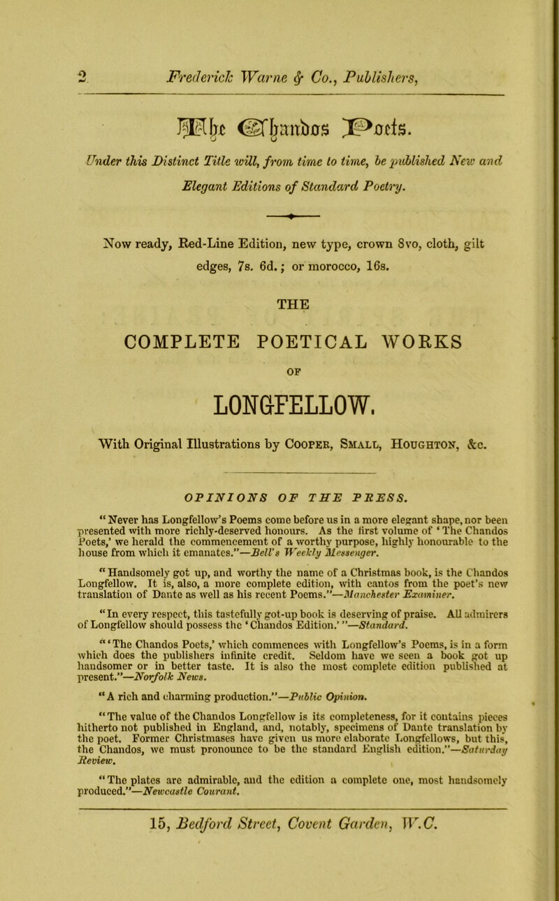 Jpljxc @Ijani)0S ^ucis. Under this Distinct Title will, from time to time, be published Neve and Elegant Editions of Standard Poetry. Now ready, Red-Line Edition, new type, crown 8vo, cloth, gilt edges, 7s. 6d.; or morocco, 16s. THE COMPLETE POETICAL WOKKS OF LONGFELLOW. With Original Illustrations by Coopek, Small, Houghton, &c. OPINIONS OF THE PRESS. “ Never has Longfellow’s Poems come before us in a more elegant shape, nor been presented with more richly-deserved honours. As the first volume of ‘ The Chandos Poets,’ we herald the commencement of a worthy purpose, highly honourable to the house from which it emanates.”—Bell’s Weekly Messenger. “ Handsomely got up, and worthy the name of a Christmas book, is the Chandos Longfellow. It is, also, a more complete edition, with cantos from the poet’s new translation of Dante as well as his recent Poems.”—Manchester Examiner. “In every respect, this tastefully got-up book is deserving of praise. AU admirers of Longfellow should possess the ‘Chandos Edition.’ ”—Standard. ‘“The Chandos Poets,’ which commences with Longfellow’s Poems, is in a form which does the publishers infinite credit. Seldom have we seen a book got up handsomer or in better taste. It is also the most complete edition published at present.”—Norfolk News. “A rich and charming production.”—Public Opinion. The value of the Chandos Longfellow is its completeness, for it contains pieces hitherto not published in England, and, notably, specimens of Dante translation by the poet. Former Christmases have given us more elaborate Longfellows, but this, the Chandos, we must pronounce to be the standard English edition.”—Saturday Review. “ The plates are admirable, and the edition a complete one, most handsomely produced.”—Newcastle Courant.
