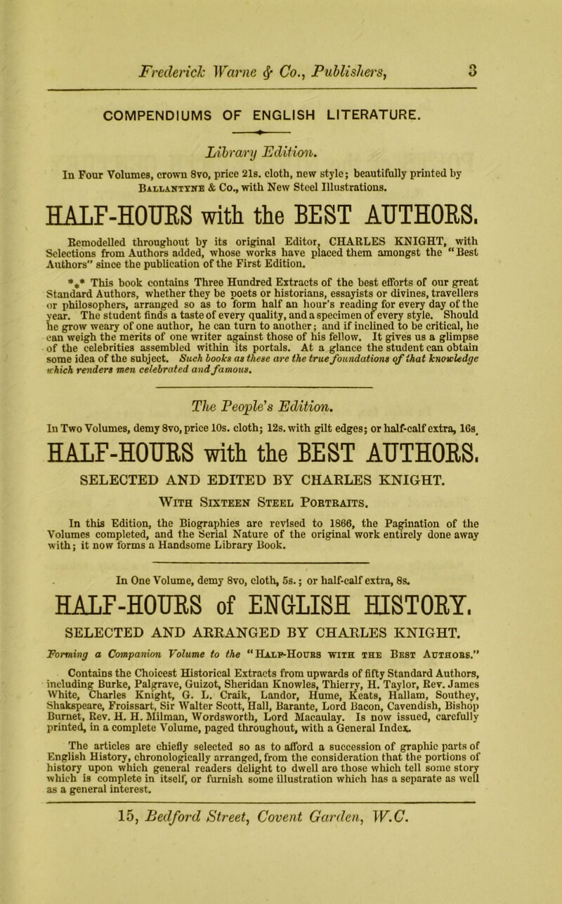 COMPENDIUMS OF ENGLISH LITERATURE. Library Edition. In Four Volumes, crown 8vo, price 21s. cloth, new style; beautifully printed by Ballantxne & Co., with New Steel Illustrations. HALF-HOTJES with the BEST AUTHORS. Remodelled throughout by its original Editor, CHARLES KNIGHT, with Selections from Authors added, whose works have placed them amongst the “Best Authors since the publication of the First Edition. *,* This book contains Three Hundred Extracts of the best efforts of our great Standard Authors, whether they be poets or historians, essayists or divines, travellers or philosophers, arranged so as to form half an hour's reading for every day of the year. The student finds a taste of every quality, and a specimen of every style. Should he grow weary of one author, he can turn to another; and if inclined to be critical, he can weigh the merits of one writer against those of his fellow. It gives us a glimpse of the celebrities assembled within its portals. At a glance the student can obtain some idea of the subject. Such books as these are the true foundations of that knowledge which renders men celebrated and famous. The People’s Edition. In Two Volumes, demy 8vo, price 10s. cloth; 12s. with gilt edges; or half-calf extra, 16s HALF-HOURS with the BEST AUTHORS^ SELECTED AND EDITED BY CHARLES KNIGHT. With Sixteen Steel Portraits. In this Edition, the Biographies are revised to 1866, the Pagination of the Volumes completed, and the Serial Nature of the original work entirely done away with; it now forms a Handsome Library Book. In One Volume, demy 8vo, cloth, 5s.; or half-calf extra, 8s. HALF-HOURS of ENGLISH HISTORY. SELECTED AND ARRANGED BY CHARLES KNIGHT. Forming a Companion Volume to the “ Half-Hours with the Best Authobs. Contains the Choicest Historical Extracts from upwards of fifty Standard Authors, including Burke, Palgrave, Guizot, Sheridan Knowles, Thierry, H. Taylor, Rev. James White, Charles Knight, G. L. Craik, Landor, Hume, Keats, Hallam, Southey, Shakspeare, Froissart, Sir Walter Scott, Hall, Barante, Lord Bacon, Cavendish, Bishop Burnet, Rev. H. H. Milman, Wordsworth, Lord Macaulay. Is now issued, carefully printed, in a complete Volume, paged throughout, with a General Index. The articles are chiefly selected so as to aflord a succession of graphic parts of English History, chronologically arranged, from the consideration that the portions of history upon which general readers delight to dwell are those which tell some story which is complete in itself, or furnish some illustration which has a separate as well as a general interest.