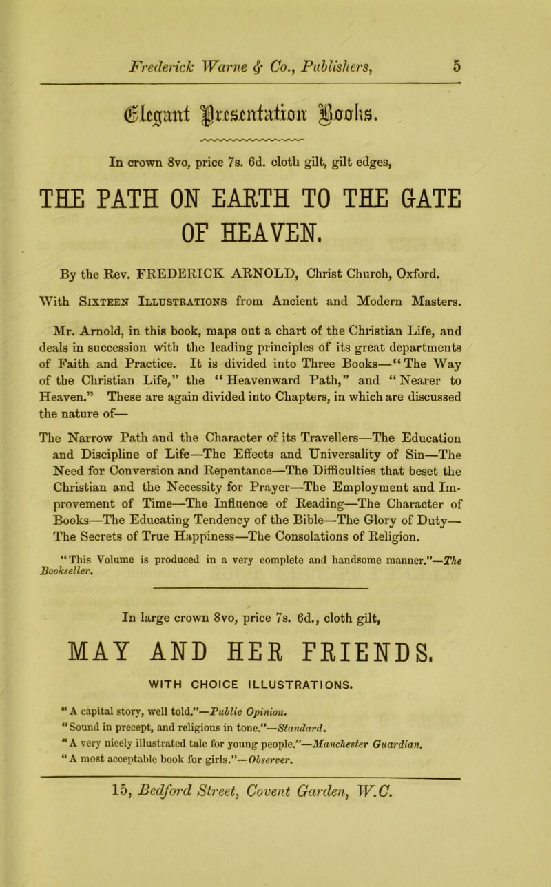 dBkcjant |)rcscitf;dimt gnohs. In crown 8vo, price 7s. 6d. cloth gilt, gilt edges, THE PATH ON EARTH TO THE GATE By the Rev. FREDERICK ARNOLD, Christ Church, Oxford. With Sixteen Illustrations from Ancient and Modern Masters. Mr. Arnold, in this book, maps out a chart of the Christian Life, and deals in succession with the leading principles of its great departments of Faith and Practice. It is divided into Three Books—“The Way of the Christian Life,” the “Heavenward Path,” and “Nearer to Heaven.” These are again divided into Chapters, in which are discussed the nature of— The Narrow Path and the Character of its Travellers—The Education and Discipline of Life—The Effects and Universality of Sin—The Need for Conversion and Repentance—The Difficulties that beset the Christian and the Necessity for Prayer—The Employment and Im- provement of Time—The Influence of Reading—The Character of Books—The Educating Tendency of the Bible—The Glory of Duty— The Secrets of True Happiness—The Consolations of Religion. “This Volume is produced in a very complete and handsome manner.—The Bookseller. OF HEAVEN. In large crown 8vo, price 7s. 6d., cloth gilt, MAY WITH CHOICE ILLUSTRATIONS. “ A capital story, well told.”—Public Opinion. “ Sound in precept, and religious in tone.”—Standard. “ A very nicely illustrated tale for young people.”—Manchester Quardian. “A most acceptable book for girls.”—Observer.
