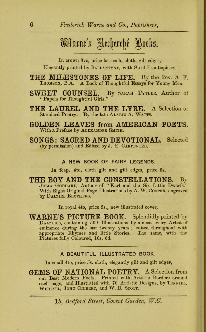 Q'K'-: In crown 8vo, price 5s. each, cloth, gilt edges. Elegantly printed by Ballantyne, with Steel Frontispiece. THE MILESTONES OF LIFE. By the Rev. A. F. Thomson, B.A. A Book of Thoughtful Essays for Young Men. SWEET COUNSEL. By Sarah Tytler, Author ot “Papers for Thoughtful Girls.” THE LAUREL AND THE LYRE. A Selection or Standard Poetry. By the late Alaric A. Watts. GOLDEN LEAVES from AMERICAN POETS. With a Preface by Alexander Smith. SONGS: SACRED AND DEVOTIONAL. Selected (by permission) and Edited by J. E. Carpenter. A NEW BOOK OF FAIRY LEGENDS. In fcap. 4to, cloth gilt and gilt edges, price 5s. THE BOY AND THE CONSTELLATIONS. By Julia Goddard, Author of “Karl and the Six Little Dwarfs.” With Eight Original Page Illustrations by A. W. Cooper, engraved by Dalziel Brothers. In royal 4to, price 5s., new illustrated cover, WARNE’S PICTURE BOOK. Splendidly printed by Dalziels, containing 500 Illustrations by almost every Artist of eminence during the last twenty years ; edited throughout with appropriate Rhymes and little Stories. The same, with the Pictures fully Coloured, 10s. 6d. A BEAUTIFUL ILLUSTRATED BOOK. In small 4to, price 5s. cloth, elegantly gilt and gilt edges, GEMS OF NATIONAL POETRY. A Selection from our Best Modern Poets. Printed with Artistic Borders around each page, and Illustrated with 70 Artistic Designs, by Tenniel, Weigall, John Gilbert, and W. B. Scott.