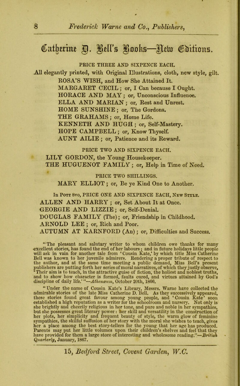 Ca%nm g. gdl’s gucrhs—lUto (Efoifimts. PRICE THREE AND SIXPENCE EACH. All elegantly printed, with Original Illustrations, cloth, new style, gilt. ROSA’S WISH, and How She Attained It. MARGARET CECIL ; or, I Can because I Ought. HORACE AND MAY; or, Unconscious Influenoe. ELLA AND MARIAN ; or, Rest and Unrest. HOME SUNSHINE ; or, The Gordons. THE GRAHAMS ; or, Home Life. KENNETH AND HUGH ; or, Self-Mastery. HOPE CAMPBELL ; or, Know Thyself. AUNT AILIE ; or, Patience and its Reward. PRICE TWO AND SIXPENCE EACH. LILY GORDON, the Young Housekeeper. THE HUGUENOT FAMILY; or, Help in Time of Need. PRICE TWO SHILLINGS. MARY ELLIOT ; or, Be ye Kind One to Another. In Pott 8vo, PRICE ONE AND SIXPENCE EACH, New Style. ALLEN AND HARRY ; or, Set About It at Once. GEORGIE AND LIZZIE ; or, Self-Denial. DOUGLAS FAMILY (The); or, Friendship in Childhood. ARNOLD LEE ; or, Rich and Poor. AUTUMN AT KARNFORD (An); or, Difficulties and Success. “The pleasant and salutary writer to whom children owe thanks for many -excellent stories, has found the end of her labours; and in future holidays lit tle people will ask in vain for another tale from ‘ Cousin Kate,’ by which title Miss Catherine Bell was known to her juvenile admirers. Rendering a proper tribute of respect to the author, and at the same time meeting a public demand, Miss Bell’s present publishers are putting forth her series of moral narratives, of which they justly observe, ‘ Their aim is to teach, in the attractive guise of fiction, the holiest and noblest truths, and to show how character is formed, faults cured, and virtues attained by God’s discipline of daily life.’ ”—Atheneemn, October 20th, 1866. “ Under the name of Cousin Kate’s Library, Messrs. Warne have collected the admirable stories of the late Miss Catherine D. Bell. As they successively appeared, these stories found great favour among young people, and ‘ Cousin Kate ’ soon established a high reputation as a writer for the schoolroom and nursery. Not only is she brightly and cheerily religious in her tone, and pure and noble in her sympathies, but she possesses great literary power : her skill and versatility in the construction of her plots, her simplicity and frequent beauty of style, the warm glow of feminine sympathies, the skilful suffusion of her story with the moral she wishes to teach, gives her a place among the best story-tellers for the young that her age has produced. Parents may put her little volumes upon their children’s shelves and feel that they have provided for them a large store of interesting and wholesome reading.”—British Quarterly, January, 1867.