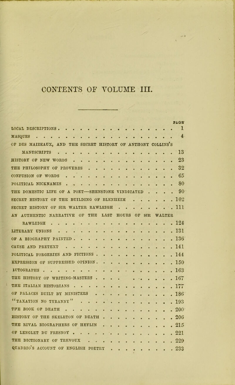 PAGS LOCAL DESCRIPTIONS 1 MASQUES 4 OF DES MAIZEAUX, AND THE SECRET HISTORY OF ANTHONY COLLINS’S MANUSCRIPTS 13 HISTORY OF NEW WORDS 23 THE PHILOSOPHY OF PROYERES 32 CONFUSION OF WORDS 65 POLITICAL NICKNAMES 80 THE DOMESTIC LIFE OF A POET—SHENSTONE VINDICATED .... 90 SECRET HISTORY OF THE BUILDING OF BLENHEIM 102 SECRET HISTORY OF SIR WALTER RAWLEIGII Ill AN AUTHENTIC NARRATIVE OF THE LAST HOURS OF SIR WALTER RAWLEIGH 124 LITERARY UNIONS 131 OF A BIOGRAPHY PAINTED 136 CAUSE AND PRETEXT 141 POLITICAL FORGERIES AND FICTIONS 144 EXPRESSION OF SUPPRESSED OPINION 150 lUTOGRAPIIS 163 THE HISTORY OF WRITING-MASTERS .... 167 THE ITALIAN HISTORIANS 177 OF PALACES BUILT BY MINISTERS 136 “TAXATION NO TYRANNY” 193 TPE BOOK OF DEATH 200 HISTORY OF THE SKELETON OF DEATH 206 THE RIVAL BIOGRAPHERS OF HEYLIN 215 OF LENGLET DU FRESNOY 221 THE DICTIONARY OF TREVOUX 229 QUADIIIO’S ACCOUNT OF ENGLISH POETRY 233