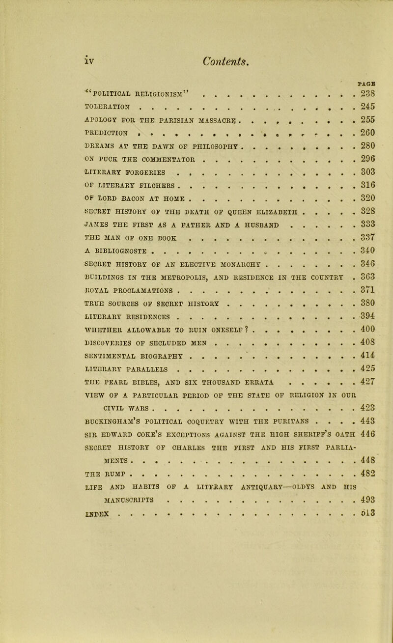 PAGE *'■ POLITICAL religionism” 238 TOLERATION 245 APOLOGY FOR THE PARISIAN MASSACRE 255 PREDICTION if........... 260 DREAMS AT TIIE DAWN OF PHILOSOPHY 280 ON PUCK THE COMMENTATOR 296 LITERARY FORGERIES 303 OF LITERARY FILCHERS 316 OF LORD BACON AT HOME 320 SECRET HISTORY OF THE DEATH OF QUEEN ELIZABETH 328 JAMES THE FIRST AS A FATHER AND A HUSBAND 333 THE MAN OF ONE BOOK 337 A BIBLIOGNOSTS 340 SECRET HISTORY OF AN ELECTIVE MONARCHY 346 BUILDINGS IN THE METROPOLIS, AND RESIDENCE IN THE COUNTRY . 363 ROYAL PROCLAMATIONS 371 TRUE SOURCES OF SECRET HISTORY 3S0 LITERARY RESIDENCES 394 WHETHER ALLOWABLE TO RUIN ONESELF ? 400 DISCOVERIES OF SECLUDED MEN 40S SENTIMENTAL BIOGRAPHY 414 LITERARY PARALLELS 425 THE PEARL BIBLES, AND SIX THOUSAND ERRATA 427 VIEW OF A PARTICULAR PERIOD OF THE STATE OF RELIGION IK OUR CIVIL WARS 423 Buckingham’s political coquetry with the puritans .... 443 SIR EDWARD coke’s EXCEPTIONS AGAINST THE HIGH SHERIFF’S OATH 446 SECRET HISTORY OF CHARLES THE FIRST AND HIS FIRST PARLIA- MENTS 448 TnE rump 482 LIFE AND HABITS OF A LITERARY ANTIQUARY—OLDYS AND HIS MANUSCRIPTS 493 INDEX Ol3