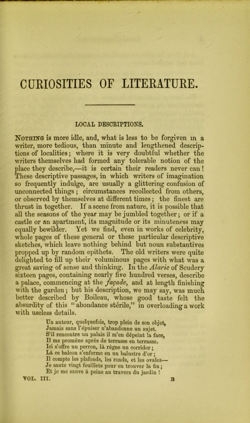 LOCAL DESCRIPTIONS. Nothing is more idle, and, what is less to be forgiven in a writer, more tedious, than minute and lengthened descrip- tions of localities; where it is very doubtful whether the writers themselves had formed any tolerable notion of the place they describe,—it is certain their readers never can ! These descriptive passages, in which writers of imagination so frequently indulge, are usually a glittering confusion of unconnected things ; circumstances recollected from others, or observed by themselves at different times; the finest are thrust in together. If a scene from nature, it is possible that all the seasons of the year may be jumbled together; or if a castle or an apartment, its magnitude or its minuteness may equally bewilder. Yet we find, even in works of celebrity, whole pages of these general or these particular descriptive sketches, which leave nothing behind but noun substantives propped up by random epithets. The old writers were quite delighted to fill up their voluminous pages with what was a great saving of sense and thinking. In the Alaric of Scudery sixteen pages, containing nearly five hundred verses, describe a palace, commencing at the facade, and at length finishing with the garden; but his description, we may say, was much better described by Boileau, whose good taste felt the absurdity of this “ abondance sterile,” in overloading a work with useless details. Un auteur, quelquefois, trop plein de son objet, Jamais sans l’dpuiser n’abandonne un sujet. S’il rencontre un palais il m’en depeint la face, II me promene apres de terrasse en terrasse. Ici s’offre un perron, la regne un corridor; L3, ce balcon s’enferme en un balustre d’or; II compte les plafonds, les ronds, et les or ales— Je saute vingt feuillets pour en trouver la fin; Et je me sauve a peine au travers du jardin ! VOL. III. B