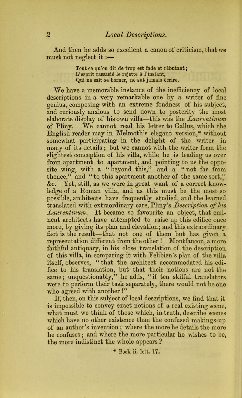 And then he adds so excellent a canon of criticism, that we must not neglect it:— Tout ce qu’on dit de trop est fade et rebutant; L’esprit rassasie le rejette 4 l’instant, Qui ne sait se borner, ne sut jamais ecrire. We have a memorable instance of the inefficiency of local descriptions in a very remarkable one by a writer of fine genius, composing with an extreme fondness of his subject, and curiously anxious to send down to posterity the most elaborate display of his own villa—this was the Laurentinum of Pliny. We cannot read his letter to Gallus, which the English reader may in Melmoth’s elegant version,* without somewhat participating in the delight of the writer in many of its details ; but we cannot with the writer form the slightest conception of his villa, while he is leading us over from apartment to apartment, and pointing to us the oppo- site wing, with a “ beyond this,” and a “ not far from thence,” and “to this apartment another of the same sort,” &c. Yet, still, as we were in great want of a correct know- ledge of a Roman villa, and as this must be the most so possible, architects have frequently studied, and the learned translated with extraordinary care, Pliny’s Description of his Laurentinum. It became so favourite an object, that emi- nent architects have attempted to raise up this edifice once more, by giving its plan and elevation; and this extraordinary fact is the result—that not one of them but has given a representation different from the other ! Montfaucon, a more faithful antiquary, in his close translation of the description of this villa, in comparing it with Felibien’s plan of the villa itself, observes, “ that the architect accommodated his edi- fice to his translation, but that their notions are not the same; unquestionably,” he adds, “ if ten skilful translators were to perform their task separately, there would not be one who agreed with another!” If, then, on this subject of local descriptions, we find that it is impossible to convey exact notions of a real existing scene, what must we think of those which, in truth, describe scenes which have no other existence than the confused makings-up of an author’s invention; where the more he details the more he confuses ; and where the more particular he wishes to be, the more indistinct the whole appears ? * Book ii. lett. 17.