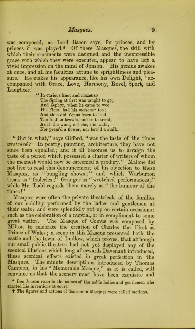was composed, as Lord Bacon says, for princes, and by princes it was played.* Of these Masques, the skill with which their ornaments were designed, and the inexpressible grace with which they were executed, appear to have left a vivid impression on the mind of Jonson. His genius awakes at once, and all his faculties attune to sprightliness and plea- sure. He makes his appearance, like his own Delight, ‘ ac- companied with Grace, Love, Harmony, Bevel, Sport, and Laughter.’ “ In curious knot and mazes so The Spring at first was taught to go; And Zephyr, when he came to woo His Flora, had his motionsf too; And thus did Venus learn to lead The Idalian brawls, and so to tread, As if the wind, not she, did walk, Nor press’d a flower, nor bow’d a stalk. “ But in what,” says Gifford, “was the taste of the times wretched? In poetry, painting, architecture, they have not since been equalled; and it ill becomes us to arraign the taste of a period which possessed a cluster of writers of whom the meanest would now be esteemed a prodigy.” Malone did not live to read this denouncement of his objection to these Masques, as “bungling shows;” and which Warburton treats as “fooleries;” Granger as “wretched performances;” while Mr. Todd regards them merely as “ the humour of the times!” Masques were often the private theatricals of the families of our nobility, performed by the ladies and gentlemen at their seats; and were splendidly got up on certain occasions: such as the celebration of a nuptial, or in compliment to some great visitor. The Masque of Comus was composed by Milton to celebrate the creation of Charles the First as Prince of Wales; a scene in this Masque presented both the castle and the town of Ludlow, which proves, that although our small public theatres had not yet displayed any of the scenical illusions which long afterwards Davenant introduced, these scenical effects existed in great perfection in the Masques. The minute descriptions introduced by Thomas Campion, in his “ Memorable Masque,” as it is called, will convince us that the scenery must have been exquisite and * Ben Jonson records tbe names of the noble ladies and gentlemen who enacted his inventions at court. t The figures and actions of dancers in Masques were called motions.
