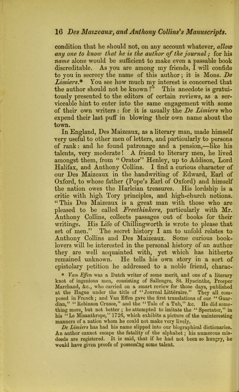 condition that he should not, on any account whatever, allow any one to kno w that he is the author of the journal; for his name alone would be sufficient to make even a passable hook discreditable. As you are among my friends, I will confide to you in secrecy the name of this author; it is Mons. De Limiers* You see how much my interest is concerned that the author should not be known !” This anecdote is gratui- tously presented to the editors of certain reviews, as a ser- viceable hint to enter into the same engagement with some of their own writers : for it is usually the De Limiers who expend their last puff in blowing their own name about the town. In England, Des Maizeaux, as a literary man, made himself very useful to other men of letters, and particularly to persons of rank: and he found patronage and a pension,—like his talents, very moderate! A friend to literary men, he lived amongst them, from “ Orator” Henley, up to Addison, Lord Halifax, and Anthony Collins. I find a curious character of our Des Maizeaux in the handwriting of Edward, Earl of Oxford, to whose father (Pope’s Earl of Oxford) and himself the nation owes the Harleian treasures. His lordship is a critic with high Tory principles, and high-church notions. “ This Des Maizeaux is a great man with those who are pleased to be called Freethinkers, particularly with Mr. Anthony Collins, collects passages out of books for their writings. His Life of Chillingworth is wrote to please that set of men.” The secret history I am to unfold relates to Anthony Collins and Des Maizeaux. Some curious book- lovers will he interested in the personal history of an author they are well acquainted with, yet which has hitherto remained unknown. He tells his own story in a sort of epistolary petition he addressed to a noble friend, charac- * Van Effen was a Dutch writer of some merit, and one of a literary knot of ingenious men, consisting of Sallengre, St. Hyacinthe, Prosper Marcliand, &e., who carried on a smart review for those days, published at the Hague under the title of “ Journal Litteraire.” They all com- posed in French ; and Van Effen gave the first translations of our “ Guar- dian,” “Robinson Crusoe,” and the “Tale of a Tub,” &c. He did some- thing more, but not better ; he attempted to imitate the “ Spectator,” in his “Le Misanthrope,” 1726, which exhibits a picture of the uninteresting manners of a nation whom he could not make very lively. De Limiers has had his name slipped into our biographical dictionaries. An author cannot escape the fatality of the alphabet; his numerous mis- deeds are registered. It is said, that if he had not been so hungry, he would have given proofs of possessing some talent.