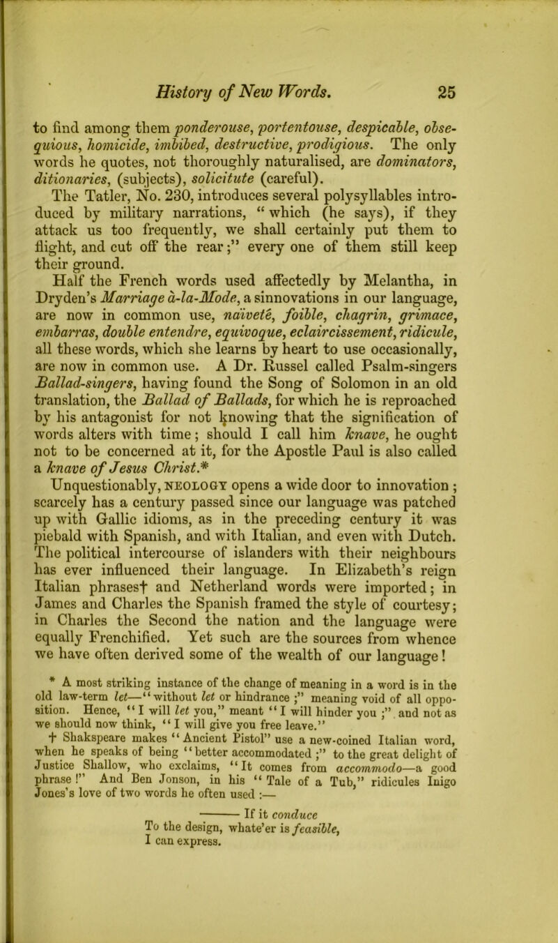 to find among them ponderouse, portentouse, despicable, obse- quious, homicide, imbibed, destructive, prodigious. The only words he quotes, not thoroughly naturalised, are dominators, ditionaries, (subjects), solicitute (careful). The Tatler, No. 230, introduces several polysyllables intro- duced by military narrations, “ which (he says), if they attack us too frequently, we shall certainly put them to flight, and cut off' the rearevery one of them still keep their ground. Half the French words used affectedly by Melantha, in Dryden’s Marriage a-la-Mode, a sinnovations in our language, are now in common use, naivete, foible, chagrin, grimace, embarras, double entendre, equivoque, eclaircissement, ridicule, all these words, which she learns by heart to use occasionally, are now in common use. A Dr. Russel called Psalm-singers Ballad-singers, having found the Song of Solomon in an old translation, the Ballad of Ballads, for which he is reproached by his antagonist for not knowing that the signification of words alters with time; should I call him Jcnave, he ought not to be concerned at it, for the Apostle Paul is also called a knave of Jesus Christ * Unquestionably, neology opens a wide door to innovation ; scarcely has a century passed since our language was patched up with Gallic idioms, as in the preceding century it was piebald with Spanish, and with Italian, and even with Dutch. The political intercourse of islanders with their neighbours has ever influenced their language. In Elizabeth’s reign Italian phrasesf and Netherland words were imported; in James and Charles the Spanish framed the style of courtesy; in Charles the Second the nation and the language were equally Frenchified. Yet such are the sources from whence we have often derived some of the wealth of our language! * A most striking instance of the change of meaning in a word is in the old law-term let—“without let or hindrance meaning void of all oppo- sition. Hence, “ I will let you,” meant “ I will hinder you and not as we should now think, “ I will give you free leave.” + Shakspeare makes “ Ancient Pistol” use anew-coined Italian word, when he speaks of being “better accommodated to the great delight of Justice Shallow, who exclaims, “It comes from accommodo—a good phrase !” And Ben Jonson, in his “ Tale of a Tub,” ridicules Inigo Jones’s love of two words he often used :— If it conduce To the design, whate’er is feasible, I can express.