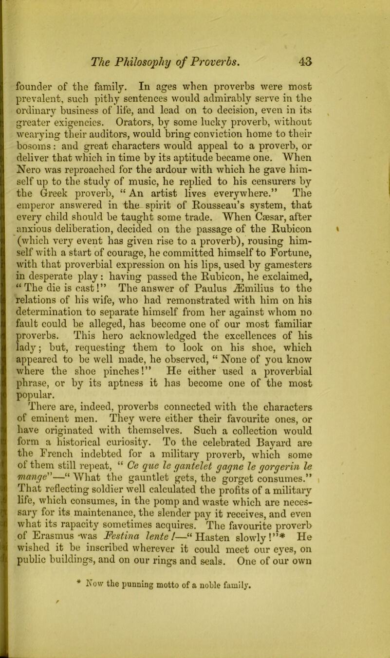 founder of the family. In ages when proverbs were most prevalent, such pithy sentences would admirably serve in the ordinary business of life, and lead on to decision, even in its greater exigencies. Orators, by some lucky proverb, without wearying their auditors, would bring conviction home to their bosoms: and great characters would appeal to a proverb, or deliver that which in time by its aptitude became one. When Nero was reproached for the ardour with which he gave him- self up to the study of music, he replied to his censurers by the Greek proverb, “ An artist lives everywhere.” The emperor answered in the spirit of Rousseau’s system, that every child should be taught some trade. When Csesar, after anxious deliberation, decided on the passage of the Rubicon (which very event has given rise to a proverb), rousing him- self with a start of courage, he committed himself to Fortune, with that proverbial expression on his lips, used by gamesters in desperate play: having passed the Rubicon, he exclaimed, “The die is cast!” The answer of Paulus iEmilius to the relations of his wife, who had remonstrated with him on his determination to separate himself from her against whom no fault could be alleged, has become one of our most familiar proverbs. This hero acknowledged the excellences of his lady; but, requesting them to look on his shoe, which appeared to be well made, he observed, “ None of you know where the shoe pinches!” He either used a proverbial phrase, or by its aptness it has become one of the most popular. There are, indeed, proverbs connected with the characters of eminent men. They were either their favourite ones, or have originated with themselves. Such a collection would form a historical curiosity. To the celebrated Bayard are the French indebted for a military proverb, which some of them still repeat, “ Ce que le gantelet gayne le gorgerin le mange”—“ What the gauntlet gets, the gorget consumes.” That reflecting soldier well calculated the profits of a military life, which consumes, in the pomp and waste which are neces- sary for its maintenance, the slender pay it receives, and even what its rapacity sometimes acquires. The favourite proverb of Erasmus-was Festina lente !—“Hasten slowly!”* He wished it be inscribed wherever it could meet our eyes, on public buildings, and on our rings and seals. One of our own * b’ow the punning motto of a noble family.