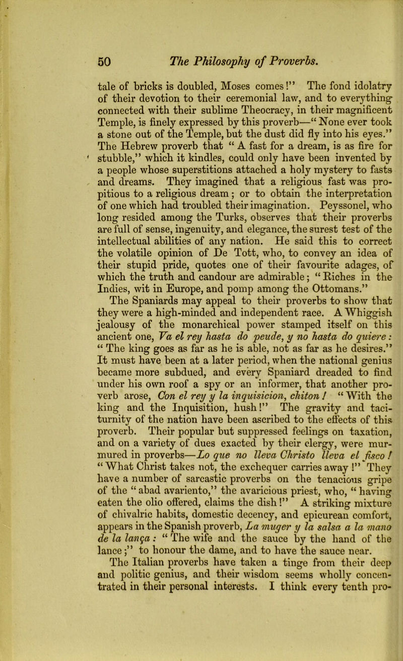 tale of bricks is doubled, Moses comes!” The fond idolatry of tbeir devotion to their ceremonial law, and to everything connected with their sublime Theocracy, in their magnificent Temple, is finely expressed by this proverb—“ None ever took a stone out of the Temple, but the dust did fly into his eyes.” The Hebrew proverb that “ A fast for a dream, is as fire for 1 stubble,” which it kindles, could only have been invented by a people whose superstitions attached a holy mystery to fasts and dreams. They imagined that a religious fast was pro- pitious to a religious dream; or to obtain the interpretation of one which had troubled their imagination. Peyssonel, who long resided among the Turks, observes that their proverbs are full of sense, ingenuity, and elegance, the surest test of the intellectual abilities of any nation. He said this to correct the volatile opinion of He Tott, who, to convey an idea of their stupid pride, quotes one of their favourite adages, of which the truth and candour are admirable; “ Kiches in the Indies, wit in Europe, and pomp among the Ottomans.” The Spaniards may appeal to their proverbs to show that they were a high-minded and independent race. A Whiggish jealousy of the monarchical power stamped itself on this ancient one, Va el rey Jiasta do peude, y no hasta do quiere: “ The king goes as far as he is able, not as far as he desires.” It must have been at a later period, when the national genius became more subdued, and every Spaniard dreaded to find under his own roof a spy or an informer, that another pro- verb arose, Con el rey y la inquisicion, chiton / “ With the king and the Inquisition, hush!” The gravity and taci- turnity of the nation have been ascribed to the effects of this proverb. Their popular but suppressed feelings on taxation, and on a variety of dues exacted by their clergy, were mur- mured in proverbs—Lo que no lleva Christo lleva el fisco ! “ What Christ takes not, the exchequer carries away !” They have a number of sarcastic proverbs on the tenacious gripe of the “ abad avariento,” the avaricious priest, who, “ having eaten the olio offered, claims the dish!” A striking mixture of chivalric habits, domestic decency, and epicurean comfort, appears in the Spanish proverb, La muger y la salsa a la mono de la lanqa: “ The wife and the sauce by the hand of the lance;” to honour the dame, and to have the sauce near. The Italian proverbs have taken a tinge from their deep and politic genius, and their wisdom seems wholly concen- trated in their personal interests. I think every tenth pro-
