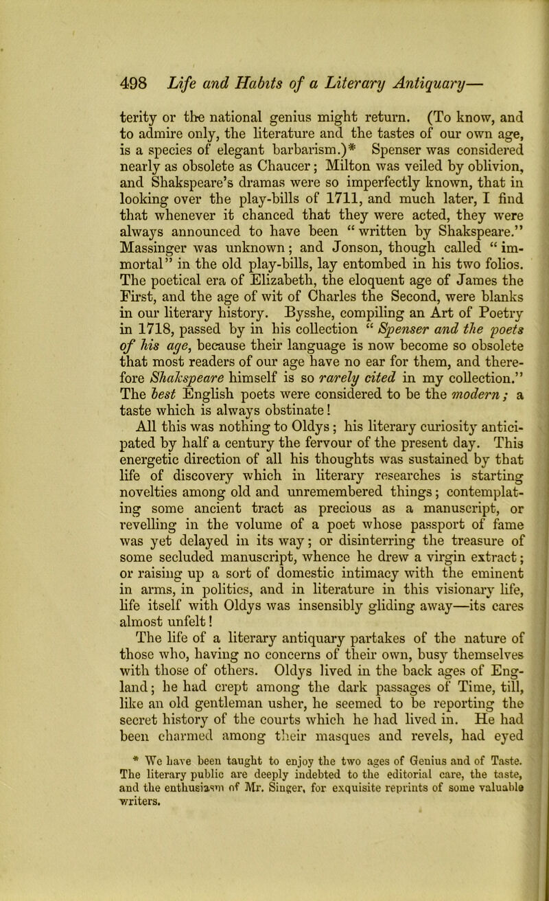 terity or the national genius might return. (To know, and to admire only, the literature and the tastes of our own age, is a species of elegant barbarism.)* Spenser was considered nearly as obsolete as Chaucer; Milton was veiled by oblivion, and Shakspeare’s dramas were so imperfectly known, that in looking over the play-bills of 1711, and much later, I find that whenever it chanced that they were acted, they were always announced to have been “written by Shakspeare.” Massinger was unknown; and Jonson, though called “im- mortal” in the old play-bills, lay entombed in his two folios. The poetical era of Elizabeth, the eloquent age of James the First, and the age of wit of Charles the Second, were blanks in our literary history. Bysshe, compiling an Art of Poetry in 1718, passed by in his collection “ Spenser and the poets of his aye, because their language is now become so obsolete that most readers of our age have no ear for them, and there- fore Shakspeare himself is so rarely cited in my collection.” The lest English poets were considered to be the modern ; a taste which is always obstinate! All this was nothing to Oldys ; his literary curiosity antici- pated by half a century the fervour of the present day. This energetic direction of all his thoughts was sustained by that life of discovery which in literary researches is starting novelties among old and unremembered things; contemplat- ing some ancient tract as precious as a manuscript, or revelling in the volume of a poet whose passport of fame was yet delayed in its way; or disinterring the treasure of some secluded manuscript, whence he drew a virgin extract; or raising up a sort of domestic intimacy with the eminent in arms, in politics, and in literature in this visionary life, life itself with Oldys was insensibly gliding away—its cares almost unfelt! The life of a literary antiquary partakes of the nature of those who, having no concerns of their own, busy themselves with those of others. Oldys lived in the back ages of Eng- land ; he had crept among the dark passages of Time, till, like an old gentleman usher, he seemed to be reporting the secret history of the courts which he had lived in. He had been charmed among their masques and revels, had eyed * We Lave been taught to enjoy the two ages of Genius and of Taste. The literary public are deeply indebted to the editorial care, the taste, and the enthusiasm of Mr. Singer, for exquisite reprints of some valuable writers.
