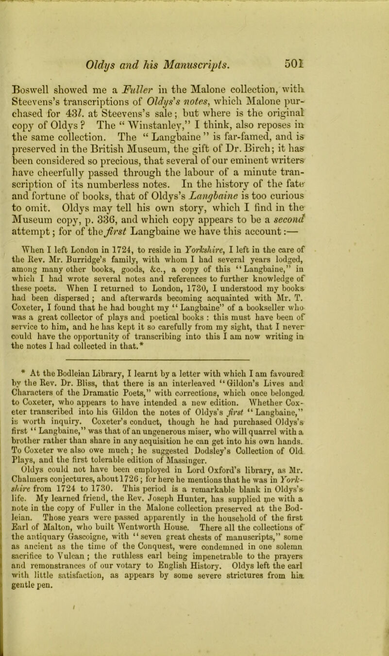 Boswell showed me a Fuller in the Malone collection, with. Steevens’s transcriptions of Oldys's notes, which Malone pur- chased for 431. at Steevens’s sale; but where is the original copy of Oldys ? The “ Winstanley,” I think, also reposes in the same collection. The “ Langbaine” is far-famed, and is preserved in tbe British Museum, the gift of Dr. Birch; it has been considered so precious, that several of our eminent writers have cheerfully passed through the labour of a minute tran- scription of its numberless notes. In the history of the fate- and fortune of books, that of Oldys’s Langbaine is too curious to omit. Oldys may tell his own story, which I find in the Museum copy, p. 336, and which copy appears to be a second attempt; for of the^rs^ Langbaine we have this account:— When I left London in 1724, to reside in Yorkshire, I left in the care of the Rev. Mr. Burridge’s family, with whom I had several years lodged, among many other books, goods, &c., a copy of this “Langbaine,” in which I had wrote several notes and references to further knowledge of these poets. When I returned to London, 1730, I understood my books- had been dispersed ; and afterwards becoming acquainted with Mr. T. Coxeter, I found that he had bought my “ Langbaine” of a bookseller who was a great collector of plays and poetical books : this must have been of service to him, and he has kept it so carefully from my sight, that I never could have the opportunity of transcribing into this I am now writing in the notes I had collected in that.* * At the Bodleian Library, I learnt by a letter with which I am favoured by the Rev. Dr. Bliss, that there is an interleaved “ Gildon’s Lives and Characters of the Dramatic Poets,” with corrections, which once belonged, to Coxeter, who appears to have intended a new edition. Whether Cox- eter transcribed into his Gildon the notes of Oldys’s first “Langbaine,” is worth inquiry. Coxeter’s conduct, though he had purchased Oldys’s first ‘ ‘ Langbaine,” was that of an ungenerous miser, who will quarrel with a brother rather than share in any acquisition he can get into his own hands. To Coxeter we also owe much; he suggested Dodsley’s Collection of Old Plays, and the first tolerable edition of Massinger. Oldys could not have been employed in Lord Oxford’s library, as Mr. Chalmers conjectures, aboutl726; for here he mentions that he was in York- stare from 1724 to 1730. This period is a remarkable blank in Oldys’s life. My learned friend, the Rev. Joseph Hunter, has supplied pie with a note in the copy of Fuller in the Malone collection preserved at the Bod- leian. Those years were passed apparently in the household of the first Earl of Malton, who built Wentworth House. There all the collections of the antiquary Gascoigne, with “seven great chests of manuscripts,” some as ancient as the time of the Conquest, were condemned in one solemn sacrifice to Vulcan; the ruthless earl being impenetrable to the prayers and remonstrances of our votary to English History. Oldys left the earl with little satisfaction, as appears by some severe strictures from hist gentle pen. /