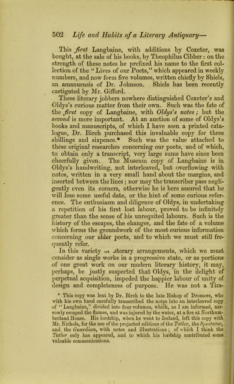 This first Langbaine, with additions by Coxeter, was bought, at the sale of his books, by Theophilus Cibber: on the strength of these notes he prefixed his name to the first col- lection of the “ Lives of our Poets,” which appeared in weekly numbers, and now form five volumes, written chiefly by Shiels, an amanuensis of Dr. Johnson. Shiels has been recently castigated by Mr. Gifford. These literary jobbers nowhere distinguished Coxeter’s and Oldys’s curious matter from their own. Such was the fate of the first copy of Langbaine, with Oldys's notes; but the second is more important. At an auction of some of Oldys’s books and manuscripts, of which I have seen a printed cata- logue, Dr. Birch purchased this invaluable copy for three shillings and sixpence.* Such was the value attached to these original researches concerning our poets, and of which, to obtain only a transcript, very large sums have since been cheerfully given. The Museum copy of Langbaine is in Oldys’s handwriting, not interleaved, but overflowing with notes, written in a very small hand about the margins, and inserted between the lines ; nor may the transcriber pass negli- gently even its corners, otherwise he is here assured that he will lose some useful date, or the hint of some curious refer- ence. The enthusiasm and diligence of Oldys, in undertaking a repetition of his first lost labour, proved to be infinitely greater than the sense of his unrequited labours. Such is the history of the escapes, the changes, and the fate of a volume which forms the groundwork of the most curious information concerning our elder poets, and to which we must still fre- quently refer. In this variety ui literary arrangements, which we must consider as single works in a progressive state, or as portions of one great work on our modern literary history, it may, perhaps, be justly suspected that Oldys, in the delight of perpetual acquisition, impeded the happier labour of unity of design and completeness of purpose. He was not a Tira- * This copy was lent by Dr. Birch to the late Bishop of Dromore, who with his own hand carefully transcribed the notes into an interleaved copy of “ Langbaine,” divided into four volumes, which, as I am informed, nar- rowly escaped the flames, and was injured by the water, at a fire at Northum- berland House. His lordship, when he went to Ireland, left this copy with Mr. Nichols, for the use of the projected editions of the Taller, the Spectator, and the Guardian, with notes and illustrations ; of which I think the Tatler only has appeared, and to which his lordship contributed some valuable communications.