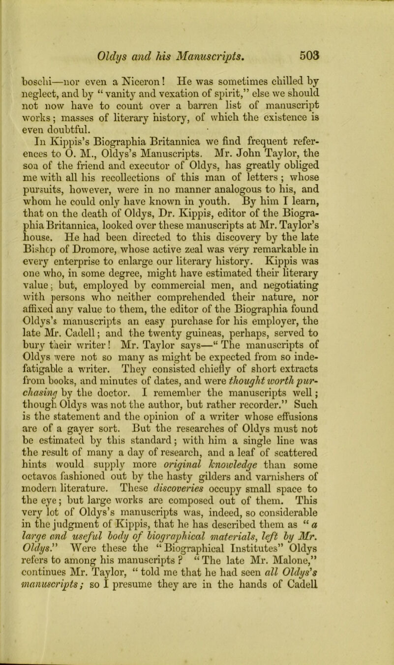 boschi—nor even a Niceron! He was sometimes chilled by neglect, and by “ vanity and vexation of spirit,” else we should not now have to count over a barren list of manuscript works; masses of literary history, of which the existence is even doubtful. In Kippis’s Biographia Britannica we find frequent refer- ences to 0. M., Oldys’s Manuscripts, Mr. John Taylor, the son of the friend and executor of Oldys, has greatly obliged me with all his recollections of this man of letters ; whose pursuits, however, were in no manner analogous to his, and whom he could only have known in youth. By him I learn, that on the death of Oldys, Dr. Kippis, editor of the Biogra- phia Britannica, looked over these manuscripts at Mr. Taylor’s house. He had been directed to this discovery by the late Bishop of Dromore, whose active zeal was very remarkable in every enterprise to enlarge our literary history. Kippis was one who, in some degree, might have estimated their literary value: but, employed by commercial men, and negotiating with persons who neither comprehended their nature, nor affixed any value to them, the editor of the Biographia found Oldys’s manuscripts an easy purchase for his employer, the late Mr. Cadell; and the twenty guineas, perhaps, served to bury their writer! Mr. Taylor says—“ The manuscripts of Oldys were not so many as might be expected from so inde- fatigable a writer. They consisted chiefly of short extracts from books, and minutes of dates, and were thought worth pur- chasing by the doctor. I remember the manuscripts well; though Oldys was not the author, but rather recorder.” Such is the statement and the opinion of a writer whose effusions are of a gayer sort. But the researches of Oldys must not be estimated by this standard; with him a single line was the result of many a day of research, and a leaf of scattered hints would supply more original knowledge than some octavos fashioned out by the hasty gilders and varnishers of modern literature. These discoveries occupy small space to the eye; but large works are composed out of them. This very lot of Oldys’s manuscripts was, indeed, so considerable in the judgment of Kippis, that he has described them as “ a large and useful body of biographical materials, left by Mr. Oldys. Were these the “Biographical Institutes” Oldys refers to among his manuscripts ? “ The late Mr. Malone,” continues Mr. Taylor, “ told me that he had seen all Oldys’s manuscripts; so I presume they are in the hands of Cadell