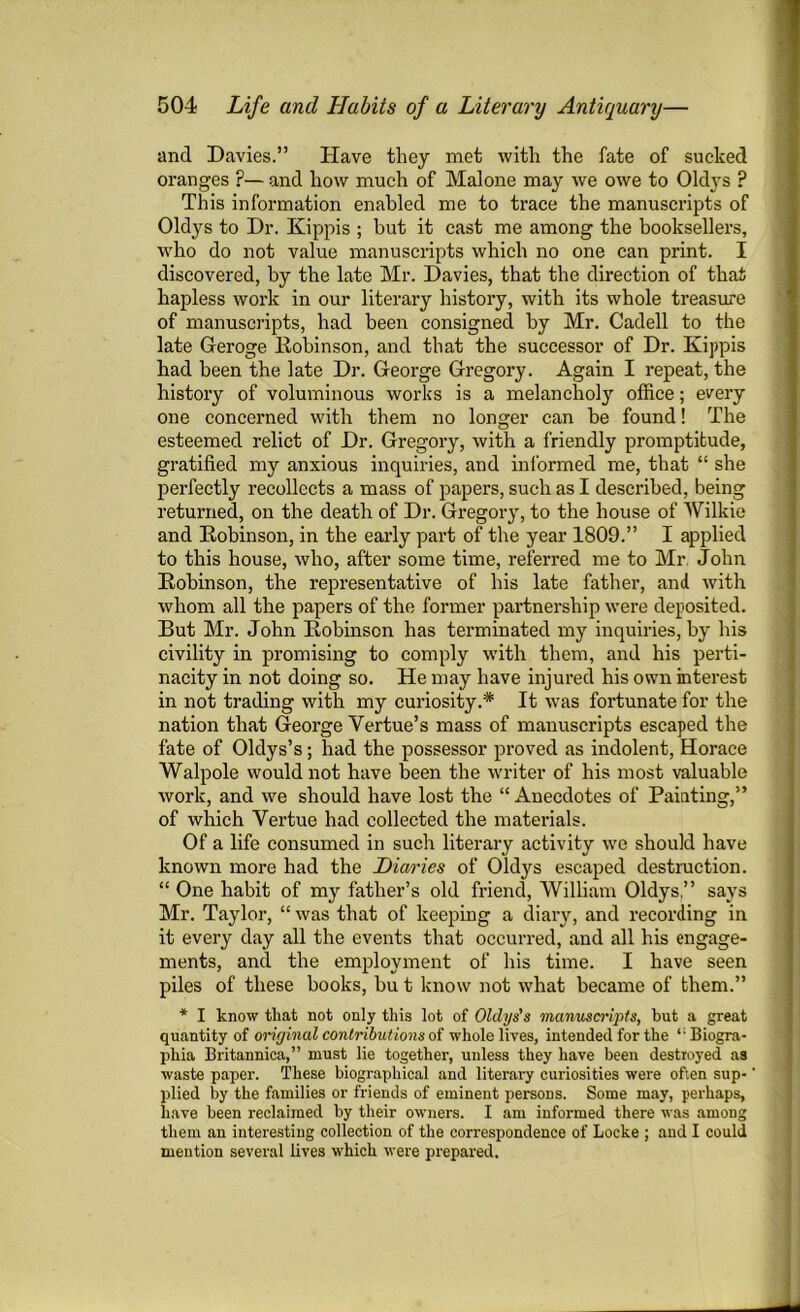 and Davies.” Have they met with the fate of sucked oranges ?— and how much of Malone may we owe to Oldys ? This information enabled me to trace the manuscripts of Oldys to Dr. Kippis ; but it cast me among the booksellers, who do not value manuscripts which no one can print. I discovered, by the late Mr. Davies, that the direction of that hapless work in our literary history, with its whole treasure of manuscripts, had been consigned by Mr. Cadell to the late Geroge Robinson, and that the successor of Dr. Kippis had been the late Dr. George Gregory. Again I repeat, the history of voluminous works is a melanchoty office; every one concerned with them no longer can be found! The esteemed relict of Dr. Gregory, with a friendly promptitude, gratified my anxious inquiries, and informed me, that “ she perfectly recollects a mass of papers, such as I described, being returned, on the death of Dr. Gregory, to the house of Wilkie and Robinson, in the early part of the year 1809.” I applied to this house, who, after some time, referred me to Mr. John Robinson, the representative of his late father, and with whom all the papers of the former partnership were deposited. But Mr. John Robinson has terminated my inquiries, by his civility in promising to comply with them, and his perti- nacity in not doing so. He may have injured his own interest in not trading with my curiosity.* It was fortunate for the nation that George Yertue’s mass of manuscripts escaped the fate of Oldys’s; had the possessor proved as indolent, Horace Walpole would not have been the writer of his most valuable work, and we should have lost the “ Anecdotes of Painting,” of which Vertue had collected the materials. Of a life consumed in such literary activity we should have known more had the Diaries of Oldys escaped destruction. “ One habit of my father’s old friend, William Oldys.” says Mr. Taylor, “ was that of keeping a diary, and recording in it every day all the events that occurred, and all his engage- ments, and the employment of his time. I have seen piles of these books, bu t know not what became of them.” * I know that not only this lot of Olclys's mcinusci'ipts, but a great quantity of original contributions of whole lives, intended for the ,;Biogra- pliia Britannica,” must lie together, unless they have been destroyed as waste paper. These biographical and literary curiosities were often sup- plied by the families or friends of eminent persons. Some may, perhaps, have been reclaimed by their owners. I am informed there was among them an interesting collection of the correspondence of Locke ; and I could mention several lives which were prepared.