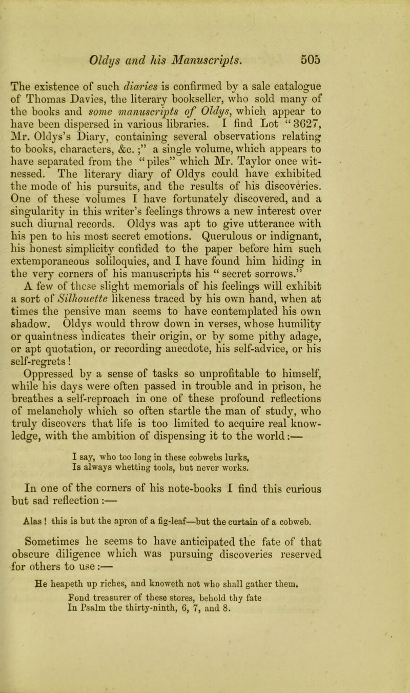 The existence of such diaries is confirmed by a sale catalogue of Thomas Davies, the literary bookseller, who sold many of the books and some manuscripts of Oldys, which appear to have been dispersed in various libraries. I find Lot “ 3G27, Mr. Oldys’s Diary, containing several observations relating to books, characters, &c.a single volume, which appears to have separated from the “piles” which Mr. Taylor once wit- nessed. The literary diary of Oldys could have exhibited the mode of his pursuits, and the results of his discoveries. One of these volumes I have fortunately discovered, and a singularity in this writer’s feelings throws a new interest over such diurnal records. Oldys was apt to give utterance with his pen to his most secret emotions. Querulous or indignant, his honest simplicity confided to the paper before him such extemporaneous soliloquies, and I have found him hiding in the very corners of his manuscripts his “ secret sorrows.” A few of these slight memorials of his feelings will exhibit a sort of Silhouette likeness traced by his own hand, when at times the pensive man seems to have contemplated his own shadow. Oldys would throw down in verses, whose humility or quaintness indicates their origin, or by some pithy adage, or apt quotation, or recording anecdote, his self-advice, or his self-regrets! Oppressed by a sense of tasks so unprofitable to himself, while his days were often passed in trouble and in prison, he breathes a self-reproach in one of these profound reflections of melancholy which so often startle the man of study, who truly discovers that life is too limited to acquire real know- ledge, with the ambition of dispensing it to the world:— I say, who too long in these cobwebs lurks, Is always whetting tools, but never works. In one of the corners of his note-books I find this curious but sad reflection :— Alas ! this is but the apron of a fig-leaf—but the curtain of a cobweb. Sometimes he seems to have anticipated the fate of that obscure diligence which was pursuing discoveries reserved for others to use :— He heapeth up riches, and knoweth not who shall gather them. Fond treasurer of these stores, behold thy fate In Psalm the thirty-ninth, 6, 7, and 8.